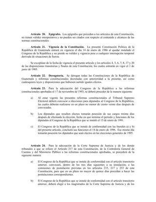 Artículo 20. Epígrafes. Los epígrafes que preceden a los artículos de esta Constitución,
no tienen validez interpretativa y no pueden ser citados con respecto al contenido y alcances de las
normas constitucionales.
Artículo 21. Vigencia de la Constitución. La presente Constitución Política de la
República de Guatemala entrará en vigencia el día 14 de enero de 1986 al quedar instalado el
Congreso de la República y no pierde su validez y vigencia pese a cualquier interrupción temporal
derivada de situaciones de fuerza.
Se exceptúan de la fecha de vigencia el presente artículo y los artículos 4, 5, 6, 7, 8, 17 y 20
de las disposiciones transitorias y finales de esta Constitución, los cuales entrarán en vigor el 1 de
junio de 1985.
Artículo 22. Derogatoria. Se derogan todas las Constituciones de la República de
Guatemala y reformas constitucionales decretadas con anterioridad a la presente, así como
cualesquiera leyes y disposiciones que hubiesen surtido iguales efectos.
Artículo 23. Para la adecuación del Congreso de la República a las reformas
constitucionales aprobadas el 17 de noviembre de 1993, se deberá proceder de la manera siguiente:
a) Al estar vigente las presentes reformas constitucionales el Tribunal Supremo
Electoral deberá convocar a elecciones para diputados al Congreso de la República,
las cuales deberán realizarse en un plazo no menor de ciento veinte días después de
convocadas.
b) Los diputados que resulten electos tomarán posesión de sus cargos treinta días
después de efectuada la elección, fecha en que termina el período y funciones de los
diputados al Congreso de la República que se instaló el 15 de enero de 1991.
c) El Congreso de la República que se instale de conformidad con las literales a) y b)
del presente artículo, concluirá sus funciones el 14 de enero de 1996. Ese mismo día
tomarán posesión los diputados que sean electos en las elecciones generales de 1995.
Artículo 24. Para la adecuación de la Corte Suprema de Justicia y de los demás
tribunales a que se refiere el Artículo 217 de esta Constitución, de la Contraloría General de
Cuentas y del Ministerio Público a las reformas constitucionales aprobadas, se procederá de la
siguiente manera:
a) El Congreso de la República que se instale de conformidad con el artículo transitorio
anterior, convocará, dentro de los tres días siguientes a su instalación, a las
comisiones de postulación previstas en los artículos 215, 217 y 233 de esta
Constitución, para que en un plazo no mayor de quince días procedan a hacer las
postulaciones correspondientes.
b) El Congreso de la República que se instale de conformidad con el artículo transitorio
anterior, deberá elegir a los magistrados de la Corte Suprema de Justicia y de los
 