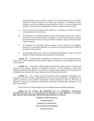 demás tribunales a que se refiere el artículo 217 de esta Constitución y al Contralor
General de Cuentas dentro de los treinta días siguientes de instalado el nuevo
Congreso, fecha en que deberán tomar posesión los electos y en la que terminan los
períodos y funciones de los magistrados y contralor a quienes deberán sustituir.
c) Para los efectos de las disposiciones anteriores, el Congreso se reunirá en sesiones
extraordinarias si fuese necesario.
d) El Presidente de la República deberá nombrar al Procurador General de la Nación
dentro de los treinta días siguientes a la vigencia de las presentes reformas, fecha en
que deberá tomar posesión y en la que termina el período y funciones del procurador
a quien sustituirá.
e) El Presidente de la República deberá nombrar al Fiscal General de la República
dentro de los treinta días siguientes a la vigencia de las presentes reformas, fecha en
que deberá tomar posesión.
f) El Procurador General de la Nación continuará desempeñando el cargo de Jefe del
Ministerio Público hasta que tome posesión el Fiscal General.
Artículo 25. Las disposiciones contenidas en los artículos 23 y 24 del Capítulo Unico del
Título VIII de esta Constitución son de carácter especial y prevalecen sobre cualesquiera otras de
carácter general.
Artículo 26. A más tardar, dentro del plazo de dieciocho meses a partir de la fecha de la
vigencia de las presentes reformas, el Organismo Ejecutivo, a fin de modernizar y hacer más
eficiente la administración pública, en ejercicio de su iniciativa de ley, deberá enviar al Congreso de
la República una iniciativa de ley que contenga la Ley del Organismo Ejecutivo.
Artículo 27. Con el objeto de que las elecciones de los gobiernos municipales sean
realizadas en una misma fecha, conjuntamente con las elecciones presidenciales y de diputados, en
aquellos municipios cuyos gobiernos municipales tomaron posesión en junio de 1993 para un
período de cinco años, las próximas elecciones lo serán para un período que concluirá el 15 de
enero del año 2000.
Para tal efecto el Tribunal Supremo Electoral deberá tomar las medidas pertinentes.
DADO EN EL SALON DE SESIONES DE LA ASAMBLEA NACIONAL
CONSTITUYENTE, EN LA CIUDAD DE GUATEMALA A LOS TREINTA Y UN DIAS
DEL MES DE MAYO DE MIL NOVECIENTOS OCHENTA Y CINCO.
ROBERTO CARPIO NICOLLE,
Presidente alterno.
Diputado por Lista Nacional.
HECTOR ARAGON QUIÑONEZ,
Presidente alterno.
 