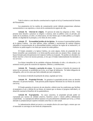 Todo lo relativo a este derecho constitucional se regula en la Ley Constitucional de Emisión
del Pensamiento.
Los propietarios de los medios de comunicación social, deberán proporcionar cobertura
socioeconómica a sus reporteros, a través de la contratación de seguros de vida.
Artículo 36. Libertad de religión. El ejercicio de todas las religiones es libre. Toda
persona tiene derecho a practicar su religión o creencia, tanto en público como en privado, por
medio de la enseñanza, el culto y la observancia, sin más límites que el orden público y el respeto
debido a la dignidad de la jerarquía y a los fieles de otros credos.
Artículo 37. Personalidad jurídica de las iglesias. Se reconoce la personalidad jurídica
de la Iglesia Católica. Las otras iglesias, cultos, entidades y asociaciones de carácter religioso
obtendrán el reconocimiento de su personalidad jurídica conforme las reglas de su institución y el
Gobierno no podrá negarlo si no fuese por razones de orden público.
El Estado extenderá a la Iglesia Católica, sin costo alguno, títulos de propiedad de los
bienes inmuebles que actualmente y en forma pacífica posee para sus propios fines, siempre que
hayan formado parte del patrimonio de la Iglesia Católica en el pasado. No podrán ser afectados los
bienes inscritos a favor de terceras personas, ni los que el Estado tradicionalmente ha destinado a
sus servicios.
Los bienes inmuebles de las entidades religiosas destinados al culto, a la educación y a la
asistencia social, gozan de exención de impuestos, arbitrios y contribuciones.
Artículo 38. Tenencia y portación de armas. Se reconoce el derecho de tenencia de
armas de uso personal, no prohibidas por la ley, en el lugar de habitación. No habrá obligación de
entregarlas, salvo en los casos que fuera ordenado por juez competente.
Se reconoce el derecho de portación de armas, regulado por la ley.
Artículo 39. Propiedad Privada. Se garantiza la propiedad privada como un derecho
inherente a la persona humana. Toda persona puede disponer libremente de sus bienes de acuerdo
con la ley.
El Estado garantiza el ejercicio de este derecho y deberá crear las condiciones que faciliten
al propietario el uso y disfrute de sus bienes, de manera que se alcance el progreso individual y el
desarrollo nacional en beneficio de los guatemaltecos.
Artículo 40. Expropiación. En casos concretos, la propiedad privada podrá ser
expropiada por razones de utilidad colectiva, beneficio social o interés público debidamente
comprobadas. La expropiación deberá sujetarse a los procedimientos señalados por la ley, y el bien
afectado se justipreciará por expertos tomando como base su valor actual.
La indemnización deberá ser previa y en moneda efectiva de curso legal, a menos que con
el interesado se convenga en otra forma de compensación.
 