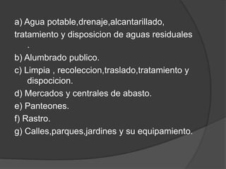 a) Agua potable,drenaje,alcantarillado,
tratamiento y disposicion de aguas residuales
    .
b) Alumbrado publico.
c) Limpia , recoleccion,traslado,tratamiento y
    dispocicion.
d) Mercados y centrales de abasto.
e) Panteones.
f) Rastro.
g) Calles,parques,jardines y su equipamiento.
 