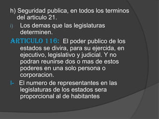 h) Seguridad publica, en todos los terminos
   del articulo 21.
i) Los demas que las legislaturas
    determinen.
Articulo 116: El poder publico de los
    estados se divira, para su ejercida, en
    ejecutivo, legislativo y judicial. Y no
    podran reunirse dos o mas de estos
    poderes en una solo persona o
    corporacion.
I- El numero de representantes en las
    legislaturas de los estados sera
    proporcional al de habitantes
 