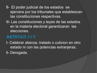 ll- El poder judicial de los estados se
    ejercera por los tribunales que establescan
    las constituciones respectivas.
lll- Las constituciones y leyes de las estados
    en la materia electoral garantizaran las
    elecciones.
Articulo 117:
I- Celebrar alianza, tratado o culicion en otro
    estado ni con las potencias extranjeras.
ll- Derogada.
 