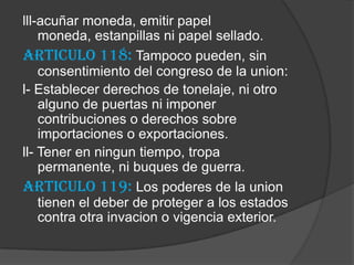 lll-acuñar moneda, emitir papel
    moneda, estanpillas ni papel sellado.
Articulo 118: Tampoco pueden, sin
    consentimiento del congreso de la union:
l- Establecer derechos de tonelaje, ni otro
    alguno de puertas ni imponer
    contribuciones o derechos sobre
    importaciones o exportaciones.
ll- Tener en ningun tiempo, tropa
    permanente, ni buques de guerra.
Articulo 119: Los poderes de la union
    tienen el deber de proteger a los estados
    contra otra invacion o vigencia exterior.
 