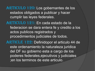 Articulo 120: Los gobernantes de los
  estados obligados a publicar y hacer
  cumplir las leyes federales.
Articulo 121: En cada estado de la
  federacion se dara entera fe y credito a los
  actos publicos registrados y
  procedimientos judiciales de todos.
Article 122: Definidopor el articulo 44 de
  este ordenamiento la naturaleza juridica
  del DF su gobierno esta a cargo de los
  poderes federales,ejecutivos y judiciales
  ;en los terminos de este articulo.
 