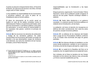 37
CONSTITUCIÓN POLÍTICA DEL PERÚ
Cuando se presume enriquecimiento ilícito, el Fiscal de
la Nación, por denuncia de terceros o de oficio, formula
cargos ante el Poder Judicial.
La ley establece la responsabilidad de los funcionarios
y servidores públicos, así como el plazo de su
inhabilitación para la función pública.
El plazo de prescripción de la acción penal se
duplica en caso de los delitos cometidos contra la
Administración Pública o el patrimonio del Estado, tanto
para los funcionarios o servidores públicos como para
los particulares. La acción penal es imprescriptible en
los supuestos más graves, conforme al principio de
legalidad.14
Artículo 42. Se reconocen los derechos de sindicación
y huelga de los servidores públicos. No están
comprendidos los funcionarios del Estado con poder de
decisión y los que desempeñan cargos de confianza
o de dirección, así como los miembros de las Fuerzas
Armadas y de la Policía Nacional.
14	 Cuarto párrafo del artículo 41, modificado por Ley 30650, publicada
el 20 de agosto de 2017. Antes de la reforma, este párrafo tuvo el
siguiente texto:
	 “Artículo 41. (...)
	 El plazo de prescripción se duplica en caso de delitos cometidos contra el
patrimonio del Estado.”
39
CONSTITUCIÓN POLÍTICA DEL PERÚ
responsabilidades que la Constitución y las leyes
establecen.
Ninguna persona, organización, FuerzaArmada, Policía
Nacional o sector de la población puede arrogarse el
ejercicio de ese poder. Hacerlo constituye rebelión o
sedición.
Artículo 46. Nadie debe obediencia a un gobierno
usurpador, ni a quienes asumen funciones públicas en
violación de la Constitución y de las leyes.
La población civil tiene el derecho de insurgencia en
defensa del orden constitucional. Son nulos los actos
de quienes usurpan funciones públicas.
Artículo 47. La defensa de los intereses del Estado
está a cargo de los Procuradores Públicos conforme
a ley. El Estado está exonerado del pago de gastos
judiciales.
Artículo 48. Son idiomas oficiales el castellano y, en las
zonas donde predominen, también lo son el quechua,
el aimara y las demás lenguas aborígenes, según la ley.
Artículo 49. La capital de la República del Perú es la
ciudad de Lima. Su capital histórica es la ciudad del Cusco.
Son símbolos de la Patria la bandera de tres franjas
verticales con los colores rojo, blanco y rojo, y el escudo
y el himno nacional establecidos por ley.
 