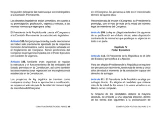 69
CONSTITUCIÓN POLÍTICA DEL PERÚ
No pueden delegarse las materias que son indelegables
a la Comisión Permanente.
Los decretos legislativos están sometidos, en cuanto a
su promulgación, publicación, vigencia y efectos, a las
mismas normas que rigen para la ley.
El Presidente de la República da cuenta al Congreso o
a la Comisión Permanente de cada decreto legislativo.
Artículo 105. Ningún proyecto de ley puede sancionarse
sin haber sido previamente aprobado por la respectiva
Comisión dictaminadora, salvo excepción señalada en
el Reglamento del Congreso. Tienen preferencia del
Congreso los proyectos enviados por el Poder Ejecutivo
con carácter de urgencia.
Artículo 106. Mediante leyes orgánicas se regulan
la estructura y el funcionamiento de las entidades del
Estado previstas en la Constitución, así como también
las otras materias cuya regulación por ley orgánica está
establecida en la Constitución.
Los proyectos de ley orgánica se tramitan como
cualquiera otra ley. Para su aprobación o modificación,
se requiere el voto de más de la mitad del número legal
de miembros del Congreso.
71
CONSTITUCIÓN POLÍTICA DEL PERÚ
en el Congreso, las presenta a éste en el mencionado
término de quince días.
Reconsiderada la ley por el Congreso, su Presidente la
promulga, con el voto de más de la mitad del número
legal de miembros del Congreso.
Artículo 109. La ley es obligatoria desde el día siguiente
de su publicación en el diario oficial, salvo disposición
contraria de la misma ley que posterga su vigencia en
todo o en parte.
Capítulo IV
Poder Ejecutivo
Artículo 110. El Presidente de la República es el Jefe
del Estado y personifica a la Nación.
Para ser elegido Presidente de la República se requiere
ser peruano por nacimiento, tener más de treinta y cinco
años de edad al momento de la postulación y gozar del
derecho de sufragio.
Artículo 111. El Presidente de la República se elige por
sufragio directo. Es elegido el candidato que obtiene
más de la mitad de los votos. Los votos viciados o en
blanco no se computan.
Si ninguno de los candidatos obtiene la mayoría
absoluta, se procede a una segunda elección, dentro
de los treinta días siguientes a la proclamación de
 