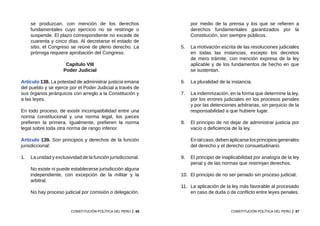 85
CONSTITUCIÓN POLÍTICA DEL PERÚ
se produzcan, con mención de los derechos
fundamentales cuyo ejercicio no se restringe o
suspende. El plazo correspondiente no excede de
cuarenta y cinco días. Al decretarse el estado de
sitio, el Congreso se reúne de pleno derecho. La
prórroga requiere aprobación del Congreso.
Capítulo VIII
Poder Judicial
Artículo 138. La potestad de administrar justicia emana
del pueblo y se ejerce por el Poder Judicial a través de
sus órganos jerárquicos con arreglo a la Constitución y
a las leyes.
En todo proceso, de existir incompatibilidad entre una
norma constitucional y una norma legal, los jueces
prefieren la primera. Igualmente, prefieren la norma
legal sobre toda otra norma de rango inferior.
Artículo 139. Son principios y derechos de la función
jurisdiccional:
1.	 La unidad y exclusividad de la función jurisdiccional.
	 No existe ni puede establecerse jurisdicción alguna
independiente, con excepción de la militar y la
arbitral.
	 No hay proceso judicial por comisión o delegación.
87
CONSTITUCIÓN POLÍTICA DEL PERÚ
por medio de la prensa y los que se refieren a
derechos fundamentales garantizados por la
Constitución, son siempre públicos.
5.	 La motivación escrita de las resoluciones judiciales
en todas las instancias, excepto los decretos
de mero trámite, con mención expresa de la ley
aplicable y de los fundamentos de hecho en que
se sustentan.
6.	 La pluralidad de la instancia.
7.	 La indemnización, en la forma que determine la ley,
por los errores judiciales en los procesos penales
y por las detenciones arbitrarias, sin perjuicio de la
responsabilidad a que hubiere lugar.
8.	 El principio de no dejar de administrar justicia por
vacío o deficiencia de la ley.
	 Entalcaso,debenaplicarselosprincipios generales
del derecho y el derecho consuetudinario.
9.	 El principio de inaplicabilidad por analogía de la ley
penal y de las normas que restrinjan derechos.
10.	 El principio de no ser penado sin proceso judicial.
11.	 La aplicación de la ley más favorable al procesado
en caso de duda o de conflicto entre leyes penales.
 