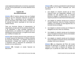105
CONSTITUCIÓN POLÍTICA DEL PERÚ
Laleyreglamenta lafabricación, elcomercio,laposesión
y el uso, por los particulares, de armas distintas de las
de guerra.
Capítulo XIII
Del sistema electoral
Artículo 176. El sistema electoral tiene por finalidad
asegurar que las votaciones traduzcan la expresión
auténtica, libre y espontánea de los ciudadanos; y
que los escrutinios sean reflejo exacto y oportuno de
la voluntad del elector expresada en las urnas por
votación directa.
Tiene por funciones básicas el planeamiento, la
organización y la ejecución de los procesos electorales
o de referéndum u otras consultas populares; el
mantenimiento y la custodia de un registro único de
identificación de las personas; y el registro de los actos
que modifican el estado civil.
Artículo 177. El sistema electoral está conformado por
el Jurado Nacional de Elecciones; la Oficina Nacional
de Procesos Electorales; y el Registro Nacional de
Identificación y Estado Civil. Actúan con autonomía
y mantienen entre sí relaciones de coordinación, de
acuerdo con sus atribuciones.
Artículo 178. Compete al Jurado Nacional de
Elecciones:
107
CONSTITUCIÓN POLÍTICA DEL PERÚ
Artículo 179. La máxima autoridad del Jurado Nacional
de Elecciones es un Pleno compuesto por cinco
miembros:
1.	 Uno elegido en votación secreta por la Corte
Suprema entre sus magistrados jubilados o en
actividad. En este segundo caso, se concede
licencia al elegido. El representante de la Corte
Suprema preside el Jurado Nacional de Elecciones.
2.	 Uno elegido en votación secreta por la Junta de
Fiscales Supremos, entre los Fiscales Supremos
jubilados o en actividad. En este segundo caso, se
concede licencia al elegido.
3.	 Uno elegido en votación secreta por el Colegio de
Abogados de Lima, entre sus miembros.
4.	 Uno elegido en votación secreta por los decanos
de las Facultades de Derecho de las universidades
públicas, entre sus ex decanos.
5.	 Uno elegido en votación secreta por los decanos
de las Facultades de Derecho de las universidades
privadas, entre sus ex decanos.
Artículo 180. Los integrantes del Pleno del Jurado
Nacional de Elecciones no pueden ser menores de
cuarenta y cinco años ni mayores de setenta. Son
elegidos por un período de cuatro años. Pueden ser
 