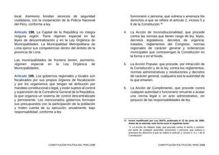 121
CONSTITUCIÓN POLÍTICA DEL PERÚ
local. Asimismo brindan servicios de seguridad
ciudadana, con la cooperación de la Policía Nacional
del Perú, conforme a ley.
Artículo 198. La Capital de la República no integra
ninguna región. Tiene régimen especial en las
leyes de descentralización y en la Ley Orgánica de
Municipalidades. La Municipalidad Metropolitana de
Lima ejerce sus competencias dentro del ámbito de la
provincia de Lima.
Las municipalidades de frontera tienen, asimismo,
régimen especial en la Ley Orgánica de
Municipalidades.
Artículo 199. Los gobiernos regionales y locales son
fiscalizados por sus propios órganos de fiscalización
y por los organismos que tengan tal atribución por
mandato constitucional o legal, y están sujetos al control
y supervisión de la Contraloría General de la República,
la que organiza un sistema de control descentralizado
y permanente. Los mencionados gobiernos formulan
sus presupuestos con la participación de la población
y rinden cuenta de su ejecución, anualmente, bajo
responsabilidad, conforme a ley.
123
CONSTITUCIÓN POLÍTICA DEL PERÚ
funcionario o persona, que vulnera o amenaza los
derechos a que se refiere el artículo 2, incisos 5 y
6 de la Constitución.39
4.	 La Acción de Inconstitucionalidad, que procede
contra las normas que tienen rango de ley: leyes,
decretos legislativos, decretos de urgencia,
tratados, reglamentos del Congreso, normas
regionales de carácter general y ordenanzas
municipales que contravengan la Constitución en
la forma o en el fondo.
5.	 La Acción Popular, que procede, por infracción de
la Constitución y de la ley, contra los reglamentos,
normas administrativas y resoluciones y decretos
de carácter general, cualquiera sea la autoridad de
la que emanen.
6.	 La Acción de Cumplimiento, que procede contra
cualquier autoridad o funcionario renuente a acatar
una norma legal o un acto administrativo, sin
perjuicio de las responsabilidades de ley.
39	 Inciso modificado por Ley 26470, publicada el 12 de junio de 1995.
Antes de la reforma, este inciso tuvo el siguiente texto:
	 “3. La Acción de Hábeas Data, que procede contra el hecho u omisión,
por parte de cualquier autoridad, funcionario o persona, que vulnera o
amenaza los derechos a que se refiere el artículo 2, incisos 5, 6 y 7 de la
Constitución”.
 