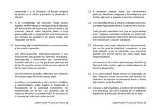13
CONSTITUCIÓN POLÍTICA DEL PERÚ
creaciones y a su producto. El Estado propicia
el acceso a la cultura y fomenta su desarrollo y
difusión.
9.	 A la inviolabilidad del domicilio. Nadie puede
ingresar en él ni efectuar investigaciones o registros
sin autorización de la persona que lo habita o sin
mandato judicial, salvo flagrante delito o muy
grave peligro de su perpetración. Las excepciones
por motivos de sanidad o de grave riesgo son
reguladas por la ley.
10.	 Alsecretoyalainviolabilidaddesuscomunicaciones
y documentos privados.
	 Las comunicaciones, telecomunicaciones o sus
instrumentos sólo pueden ser abiertos, incautados,
interceptados o intervenidos por mandamiento
motivado del juez, con las garantías previstas en
la ley. Se guarda secreto de los asuntos ajenos al
hecho que motiva su examen.
	 Los documentos privados obtenidos con violación
de este precepto no tienen efecto legal.
	 Los libros, comprobantes y documentos contables
y administrativos están sujetos a inspección o
fiscalización de la autoridad competente, de
conformidad con la ley. Las acciones que al
respecto se tomen no pueden incluir su sustracción
o incautación, salvo por orden judicial.
15
CONSTITUCIÓN POLÍTICA DEL PERÚ
18.	 A mantener reserva sobre sus convicciones
políticas, filosóficas, religiosas o de cualquiera otra
índole, así como a guardar el secreto profesional.
19.	 A su identidad étnica y cultural. El Estado reconoce
y protege la pluralidad étnica y cultural de la Nación.
	 Todo peruano tiene derecho a usar su propio idioma
ante cualquier autoridad mediante un intérprete.
Los extranjeros tienen este mismo derecho cuando
son citados por cualquier autoridad.
20.	 A formular peticiones, individual o colectivamente,
por escrito ante la autoridad competente, la que
está obligada a dar al interesado una respuesta
también por escrito dentro del plazo legal, bajo
responsabilidad.
	 LosmiembrosdelasFuerzasArmadasydelaPolicía
Nacional sólo pueden ejercer individualmente el
derecho de petición.
21.	 A su nacionalidad. Nadie puede ser despojado de
ella. Tampoco puede ser privado del derecho de
obtener o de renovar su pasaporte dentro o fuera
del territorio de la República.
22.	 Ala paz, a la tranquilidad, al disfrute del tiempo libre
y al descanso, así como a gozar de un ambiente
equilibrado y adecuado al desarrollo de su vida.
 
