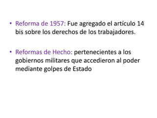• Reforma de 1957: Fue agregado el artículo 14
bis sobre los derechos de los trabajadores.
• Reformas de Hecho: pertenecientes a los
gobiernos militares que accedieron al poder
mediante golpes de Estado
 