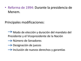 • Reforma de 1994: Durante la presidencia de
Menem.
Principales modificaciones:
Modo de elección y duración del mandato del
Presidente y el Vicepresidente de la Nación
Número de Senadores
Designación de jueces
Inclusión de nuevos derechos y garantías
 