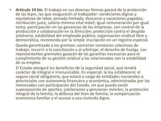 • Artículo 14 bis: El trabajo en sus diversas formas gozará de la protección
de las leyes, las que asegurarán al trabajador: condiciones dignas y
equitativas de labor, jornada limitada; descanso y vacaciones pagados;
retribución justa; salario mínimo vital móvil; igual remuneración por igual
tarea; participación en las ganancias de las empresas, con control de la
producción y colaboración en la dirección; protección contra el despido
arbitrario; estabilidad del empleado público; organización sindical libre y
democrática, reconocida por la simple inscripción en un registro especial.
Queda garantizado a los gremios: concertar convenios colectivos de
trabajo; recurrir a la conciliación y al arbitraje; el derecho de huelga. Los
representantes gremiales gozarán de las garantías necesarias para el
cumplimiento de su gestión sindical y las relacionadas con la estabilidad
de su empleo.
El Estado otorgará los beneficios de la seguridad social, que tendrá
carácter de integral e irrenunciable. En especial, la ley establecerá: el
seguro social obligatorio, que estará a cargo de entidades nacionales o
provinciales con autonomía financiera y económica, administradas por los
interesados con participación del Estado, sin que pueda existir
superposición de aportes; jubilaciones y pensiones móviles; la protección
integral de la familia; la defensa del bien de familia; la compensación
económica familiar y el acceso a una vivienda digna.
 
