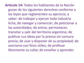 Artículo 14: Todos los habitantes de la Nación
gozan de los siguientes derechos conforme a
las leyes que reglamenten su ejercicio; a
saber: de trabajar y ejercer toda industria
lícita; de navegar y comerciar; de peticionar a
las autoridades; de entrar, permanecer,
transitar y salir del territorio argentino; de
publicar sus ideas por la prensa sin censura
previa; de usar y disponer de su propiedad; de
asociarse con fines útiles; de profesar
libremente su culto; de enseñar y aprender.
 