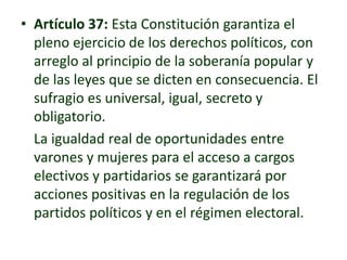 • Artículo 37: Esta Constitución garantiza el
pleno ejercicio de los derechos políticos, con
arreglo al principio de la soberanía popular y
de las leyes que se dicten en consecuencia. El
sufragio es universal, igual, secreto y
obligatorio.
La igualdad real de oportunidades entre
varones y mujeres para el acceso a cargos
electivos y partidarios se garantizará por
acciones positivas en la regulación de los
partidos políticos y en el régimen electoral.
 