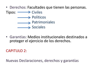 • Derechos: Facultades que tienen las personas.
Tipos: Civiles
Políticos
Patrimoniales
Sociales
• Garantías: Medios institucionales destinados a
proteger el ejercicio de los derechos.
CAPITULO 2:
Nuevas Declaraciones, derechos y garantías
 