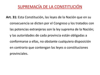 SUPREMACÍA DE LA CONSTITUCIÓN
Art. 31: Esta Constitución, las leyes de la Nación que en su
consecuencia se dicten por el Congreso y los tratados con
las potencias extranjeras son la ley suprema de la Nación;
y las autoridades de cada provincia están obligadas a
conformarse a ellas, no obstante cualquiera disposición
en contrario que contengan las leyes o constituciones
provinciales.
 