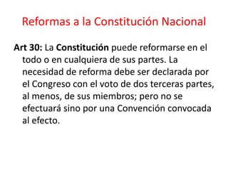 Reformas a la Constitución Nacional
Art 30: La Constitución puede reformarse en el
todo o en cualquiera de sus partes. La
necesidad de reforma debe ser declarada por
el Congreso con el voto de dos terceras partes,
al menos, de sus miembros; pero no se
efectuará sino por una Convención convocada
al efecto.
 