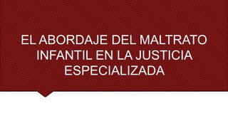EL ABORDAJE DEL MALTRATO
INFANTIL EN LA JUSTICIA
ESPECIALIZADA
 