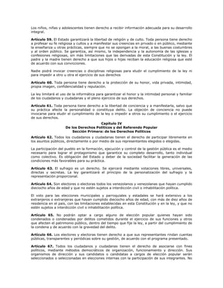 Los niños, niñas y adolescentes tienen derecho a recibir información adecuada para su desarrollo
integral.
Artículo 59. El Estado garantizará la libertad de religión y de culto. Toda persona tiene derecho
a profesar su fe religiosa y cultos y a manifestar sus creencias en privado o en público, mediante
la enseñanza u otras prácticas, siempre que no se opongan a la moral, a las buenas costumbres
y al orden público. Se garantiza, así mismo, la independencia y la autonomía de las iglesias y
confesiones religiosas, sin más limitaciones que las derivadas de esta Constitución y la ley. El
padre y la madre tienen derecho a que sus hijos o hijas reciban la educación religiosa que esté
de acuerdo con sus convicciones.
Nadie podrá invocar creencias o disciplinas religiosas para eludir el cumplimiento de la ley ni
para impedir a otro u otra el ejercicio de sus derechos
Artículo 60. Toda persona tiene derecho a la protección de su honor, vida privada, intimidad,
propia imagen, confidencialidad y reputación.
La ley limitará el uso de la informática para garantizar el honor y la intimidad personal y familiar
de los ciudadanos y ciudadanas y el pleno ejercicio de sus derechos.
Artículo 61. Toda persona tiene derecho a la libertad de conciencia y a manifestarla, salvo que
su práctica afecte la personalidad o constituya delito. La objeción de conciencia no puede
invocarse para eludir el cumplimiento de la ley o impedir a otros su cumplimiento o el ejercicio
de sus derechos.
Capítulo IV
De los Derechos Políticos y del Referendo Popular
Sección Primera: de los Derechos Políticos
Artículo 62. Todos los ciudadanos y ciudadanas tienen el derecho de participar libremente en
los asuntos públicos, directamente o por medio de sus representantes elegidos o elegidas.
La participación del pueblo en la formación, ejecución y control de la gestión pública es el medio
necesario para lograr el protagonismo que garantice su completo desarrollo, tanto individual
como colectivo. Es obligación del Estado y deber de la sociedad facilitar la generación de las
condiciones más favorables para su práctica.
Artículo 63. El sufragio es un derecho. Se ejercerá mediante votaciones libres, universales,
directas y secretas. La ley garantizará el principio de la personalización del sufragio y la
representación proporcional.
Artículo 64. Son electores o electoras todos los venezolanos y venezolanas que hayan cumplido
dieciocho años de edad y que no estén sujetos a interdicción civil o inhabilitación política.
El voto para las elecciones municipales y parroquiales y estadales se hará extensivo a los
extranjeros o extranjeras que hayan cumplido dieciocho años de edad, con más de diez años de
residencia en el país, con las limitaciones establecidas en esta Constitución y en la ley, y que no
estén sujetos a interdicción civil o inhabilitación política.
Artículo 65. No podrán optar a cargo alguno de elección popular quienes hayan sido
condenados o condenadas por delitos cometidos durante el ejercicio de sus funciones y otros
que afecten el patrimonio público, dentro del tiempo que fije la ley, a partir del cumplimiento de
la condena y de acuerdo con la gravedad del delito.
Artículo 66. Los electores y electoras tienen derecho a que sus representantes rindan cuentas
públicas, transparentes y periódicas sobre su gestión, de acuerdo con el programa presentado.
Artículo 67. Todos los ciudadanos y ciudadanas tienen el derecho de asociarse con fines
políticos, mediante métodos democráticos de organización, funcionamiento y dirección. Sus
organismos de dirección y sus candidatos o candidatas a cargos de elección popular serán
seleccionados o seleccionadas en elecciones internas con la participación de sus integrantes. No
 