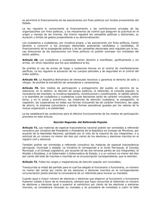 se permitirá el financiamiento de las asociaciones con fines políticos con fondos provenientes del
Estado.
La ley regulará lo concerniente al financiamiento y las contribuciones privadas de las
organizaciones con fines políticos, y los mecanismos de control que aseguren la pulcritud en el
origen y manejo de las mismas. Así mismo regulará las campañas políticas y electorales, su
duración y límites de gastos propendiendo a su democratización.
Los ciudadanos y ciudadanas, por iniciativa propia, y las asociaciones con fines políticos, tienen
derecho a concurrir a los procesos electorales postulando candidatos y candidatas. El
financiamiento de la propaganda política y de las campañas electorales será regulado por la ley.
Las direcciones de las asociaciones con fines políticos no podrán contratar con entidades del
sector público.
Artículo 68. Los ciudadanos y ciudadanas tienen derecho a manifestar, pacíficamente y sin
armas, sin otros requisitos que los que establezca la ley.
Se prohíbe el uso de armas de fuego y sustancias tóxicas en el control de manifestaciones
pacíficas. La ley regulará la actuación de los cuerpos policiales y de seguridad en el control del
orden público.
Artículo 69. La República Bolivariana de Venezuela reconoce y garantiza el derecho de asilo y
refugio. Se prohíbe la extradición de venezolanos y venezolanas.
Artículo 70. Son medios de participación y protagonismo del pueblo en ejercicio de su
soberanía, en lo político: la elección de cargos públicos, el referendo, la consulta popular, la
revocatoria del mandato, la iniciativa legislativa, constitucional y constituyente, el cabildo abierto
y la asamblea de ciudadanos y ciudadanas cuyas decisiones serán de carácter vinculante, entre
otros; y en lo social y económico, las instancias de atención ciudadana, la autogestión, la
cogestión, las cooperativas en todas sus formas incluyendo las de carácter financiero, las cajas
de ahorro, la empresa comunitaria y demás formas asociativas guiadas por los valores de la
mutua cooperación y la solidaridad.
La ley establecerá las condiciones para el efectivo funcionamiento de los medios de participación
previstos en este artículo.
Sección Segunda: del Referendo Popular
Artículo 71. Las materias de especial trascendencia nacional podrán ser sometidas a referendo
consultivo por iniciativa del Presidente o Presidenta de la República en Consejo de Ministros; por
acuerdo de la Asamblea Nacional, aprobado por el voto de la mayoría de sus integrantes; o a
solicitud de un número no menor del diez por ciento de los electores y electoras inscritos en el
registro civil y electoral.
También podrán ser sometidas a referendo consultivo las materias de especial trascendencia
parroquial, municipal y estadal. La iniciativa le corresponde a la Junta Parroquial, al Concejo
Municipal, o al Consejo Legislativo, por acuerdo de las dos terceras partes de sus integrantes; al
Alcalde o Alcaldesa, o al Gobernador o Gobernadora de Estado, o a un número no menor del diez
por ciento del total de inscritos e inscritas en la circunscripción correspondiente, que lo soliciten.
Artículo 72. Todos los cargos y magistraturas de elección popular son revocables.
Transcurrida la mitad del período para el cual fue elegido el funcionario o funcionaria, un número
no menor del veinte por ciento de los electores o electoras inscritos en la correspondiente
circunscripción podrá solicitar la convocatoria de un referendo para revocar su mandato.
Cuando igual o mayor número de electores y electoras que eligieron al funcionario o funcionaria
hubieren votado a favor de la revocatoria, siempre que haya concurrido al referendo un número
de electores y electoras igual o superior al veinticinco por ciento de los electores y electoras
inscritos, se considerará revocado su mandato y se procederá de inmediato a cubrir la falta
 