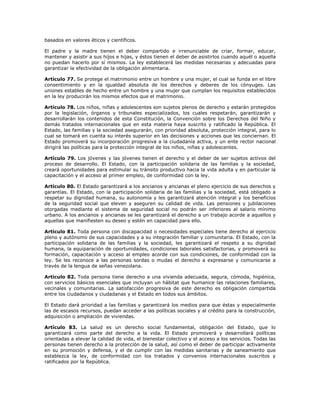 basados en valores éticos y científicos.
El padre y la madre tienen el deber compartido e irrenunciable de criar, formar, educar,
mantener y asistir a sus hijos e hijas, y éstos tienen el deber de asistirlos cuando aquél o aquella
no puedan hacerlo por sí mismos. La ley establecerá las medidas necesarias y adecuadas para
garantizar la efectividad de la obligación alimentaria.
Artículo 77. Se protege el matrimonio entre un hombre y una mujer, el cual se funda en el libre
consentimiento y en la igualdad absoluta de los derechos y deberes de los cónyuges. Las
uniones estables de hecho entre un hombre y una mujer que cumplan los requisitos establecidos
en la ley producirán los mismos efectos que el matrimonio.
Artículo 78. Los niños, niñas y adolescentes son sujetos plenos de derecho y estarán protegidos
por la legislación, órganos y tribunales especializados, los cuales respetarán, garantizarán y
desarrollarán los contenidos de esta Constitución, la Convención sobre los Derechos del Niño y
demás tratados internacionales que en esta materia haya suscrito y ratificado la República. El
Estado, las familias y la sociedad asegurarán, con prioridad absoluta, protección integral, para lo
cual se tomará en cuenta su interés superior en las decisiones y acciones que les conciernan. El
Estado promoverá su incorporación progresiva a la ciudadanía activa, y un ente rector nacional
dirigirá las políticas para la protección integral de los niños, niñas y adolescentes.
Artículo 79. Los jóvenes y las jóvenes tienen el derecho y el deber de ser sujetos activos del
proceso de desarrollo. El Estado, con la participación solidaria de las familias y la sociedad,
creará oportunidades para estimular su tránsito productivo hacia la vida adulta y en particular la
capacitación y el acceso al primer empleo, de conformidad con la ley.
Artículo 80. El Estado garantizará a los ancianos y ancianas el pleno ejercicio de sus derechos y
garantías. El Estado, con la participación solidaria de las familias y la sociedad, está obligado a
respetar su dignidad humana, su autonomía y les garantizará atención integral y los beneficios
de la seguridad social que eleven y aseguren su calidad de vida. Las pensiones y jubilaciones
otorgadas mediante el sistema de seguridad social no podrán ser inferiores al salario mínimo
urbano. A los ancianos y ancianas se les garantizará el derecho a un trabajo acorde a aquellos y
aquellas que manifiesten su deseo y estén en capacidad para ello.
Artículo 81. Toda persona con discapacidad o necesidades especiales tiene derecho al ejercicio
pleno y autónomo de sus capacidades y a su integración familiar y comunitaria. El Estado, con la
participación solidaria de las familias y la sociedad, les garantizará el respeto a su dignidad
humana, la equiparación de oportunidades, condiciones laborales satisfactorias, y promoverá su
formación, capacitación y acceso al empleo acorde con sus condiciones, de conformidad con la
ley. Se les reconoce a las personas sordas o mudas el derecho a expresarse y comunicarse a
través de la lengua de señas venezolana.
Artículo 82. Toda persona tiene derecho a una vivienda adecuada, segura, cómoda, higiénica,
con servicios básicos esenciales que incluyan un hábitat que humanice las relaciones familiares,
vecinales y comunitarias. La satisfacción progresiva de este derecho es obligación compartida
entre los ciudadanos y ciudadanas y el Estado en todos sus ámbitos.
El Estado dará prioridad a las familias y garantizará los medios para que éstas y especialmente
las de escasos recursos, puedan acceder a las políticas sociales y al crédito para la construcción,
adquisición o ampliación de viviendas.
Artículo 83. La salud es un derecho social fundamental, obligación del Estado, que lo
garantizará como parte del derecho a la vida. El Estado promoverá y desarrollará políticas
orientadas a elevar la calidad de vida, el bienestar colectivo y el acceso a los servicios. Todas las
personas tienen derecho a la protección de la salud, así como el deber de participar activamente
en su promoción y defensa, y el de cumplir con las medidas sanitarias y de saneamiento que
establezca la ley, de conformidad con los tratados y convenios internacionales suscritos y
ratificados por la República.
 