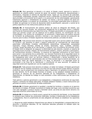 Artículo 84. Para garantizar el derecho a la salud, el Estado creará, ejercerá la rectoría y
gestionará un sistema público nacional de salud, de carácter intersectorial, descentralizado y
participativo, integrado al sistema de seguridad social, regido por los principios de gratuidad,
universalidad, integralidad, equidad, integración social y solidaridad. El sistema público de salud
dará prioridad a la promoción de la salud y a la prevención de las enfermedades, garantizando
tratamiento oportuno y rehabilitación de calidad. Los bienes y servicios públicos de salud son
propiedad del Estado y no podrán ser privatizados. La comunidad organizada tiene el derecho y
el deber de participar en la toma de decisiones sobre la planificación, ejecución y control de la
política específica en las instituciones públicas de salud.
Artículo 85. El financiamiento del sistema público de salud es obligación del Estado, que
integrará los recursos fiscales, las cotizaciones obligatorias de la seguridad social y cualquier
otra fuente de financiamiento que determine la ley. El Estado garantizará un presupuesto para la
salud que permita cumplir con los objetivos de la política sanitaria. En coordinación con las
universidades y los centros de investigación, se promoverá y desarrollará una política nacional
de formación de profesionales, técnicos y técnicas y una industria nacional de producción de
insumos para la salud. El Estado regulará las instituciones públicas y privadas de salud.
Artículo 86. Toda persona tiene derecho a la seguridad social como servicio público de carácter
no lucrativo, que garantice la salud y asegure protección en contingencias de maternidad,
paternidad, enfermedad, invalidez, enfermedades catastróficas, discapacidad, necesidades
especiales, riesgos laborales, pérdida de empleo, desempleo, vejez, viudedad, orfandad,
vivienda, cargas derivadas de la vida familiar y cualquier otra circunstancia de previsión social.
El Estado tiene la obligación de asegurar la efectividad de este derecho, creando un sistema de
seguridad social universal, integral, de financiamiento solidario, unitario, eficiente y participativo,
de contribuciones directas o indirectas. La ausencia de capacidad contributiva no será motivo
para excluir a las personas de su protección. Los recursos financieros de la seguridad social no
podrán ser destinados a otros fines. Las cotizaciones obligatorias que realicen los trabajadores y
las trabajadoras para cubrir los servicios médicos y asistenciales y demás beneficios de la
seguridad social podrán ser administrados sólo con fines sociales bajo la rectoría del Estado. Los
remanentes netos del capital destinado a la salud, la educación y la seguridad social se
acumularán a los fines de su distribución y contribución en esos servicios. El sistema de
seguridad social será regulado por una ley orgánica especial.
Artículo 87. Toda persona tiene derecho al trabajo y el deber de trabajar. El Estado garantizará
la adopción de las medidas necesarias a los fines de que toda persona pueda obtener ocupación
productiva, que le proporcione una existencia digna y decorosa y le garantice el pleno ejercicio
de este derecho. Es fin del Estado fomentar el empleo. La ley adoptará medidas tendentes a
garantizar el ejercicio de los derechos laborales de los trabajadores y trabajadoras no
dependientes. La libertad de trabajo no será sometida a otras restricciones que las que la ley
establezca.
Todo patrono o patrona garantizará a sus trabajadores y trabajadoras condiciones de seguridad,
higiene y ambiente de trabajo adecuados. El Estado adoptará medidas y creará instituciones que
permitan el control y la promoción de estas condiciones.
Artículo 88. El Estado garantizará la igualdad y equidad de hombres y mujeres en el ejercicio
del derecho al trabajo. El Estado reconocerá el trabajo del hogar como actividad económica que
crea valor agregado y produce riqueza y bienestar social. Las amas de casa tienen derecho a la
seguridad social de conformidad con la ley.
Artículo 89. El trabajo es un hecho social y gozará de la protección del Estado. La ley dispondrá
lo necesario para mejorar las condiciones materiales, morales e intelectuales de los trabajadores
y trabajadoras. Para el cumplimiento de esta obligación del Estado se establecen los siguientes
principios:
1. Ninguna ley podrá establecer disposiciones que alteren la intangibilidad y progresividad de los
derechos y beneficios laborales. En las relaciones laborales prevalece la realidad sobre las
formas o apariencias.
 