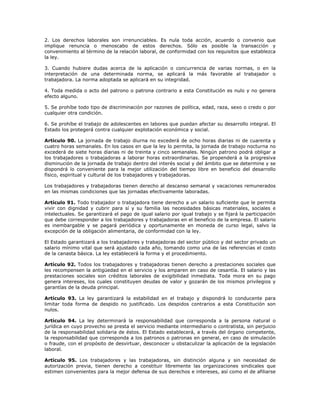 2. Los derechos laborales son irrenunciables. Es nula toda acción, acuerdo o convenio que
implique renuncia o menoscabo de estos derechos. Sólo es posible la transacción y
convenimiento al término de la relación laboral, de conformidad con los requisitos que establezca
la ley.
3. Cuando hubiere dudas acerca de la aplicación o concurrencia de varias normas, o en la
interpretación de una determinada norma, se aplicará la más favorable al trabajador o
trabajadora. La norma adoptada se aplicará en su integridad.
4. Toda medida o acto del patrono o patrona contrario a esta Constitución es nulo y no genera
efecto alguno.
5. Se prohíbe todo tipo de discriminación por razones de política, edad, raza, sexo o credo o por
cualquier otra condición.
6. Se prohíbe el trabajo de adolescentes en labores que puedan afectar su desarrollo integral. El
Estado los protegerá contra cualquier explotación económica y social.
Artículo 90. La jornada de trabajo diurna no excederá de ocho horas diarias ni de cuarenta y
cuatro horas semanales. En los casos en que la ley lo permita, la jornada de trabajo nocturna no
excederá de siete horas diarias ni de treinta y cinco semanales. Ningún patrono podrá obligar a
los trabajadores o trabajadoras a laborar horas extraordinarias. Se propenderá a la progresiva
disminución de la jornada de trabajo dentro del interés social y del ámbito que se determine y se
dispondrá lo conveniente para la mejor utilización del tiempo libre en beneficio del desarrollo
físico, espiritual y cultural de los trabajadores y trabajadoras.
Los trabajadores y trabajadoras tienen derecho al descanso semanal y vacaciones remunerados
en las mismas condiciones que las jornadas efectivamente laboradas.
Artículo 91. Todo trabajador o trabajadora tiene derecho a un salario suficiente que le permita
vivir con dignidad y cubrir para sí y su familia las necesidades básicas materiales, sociales e
intelectuales. Se garantizará el pago de igual salario por igual trabajo y se fijará la participación
que debe corresponder a los trabajadores y trabajadoras en el beneficio de la empresa. El salario
es inembargable y se pagará periódica y oportunamente en moneda de curso legal, salvo la
excepción de la obligación alimentaria, de conformidad con la ley.
El Estado garantizará a los trabajadores y trabajadoras del sector público y del sector privado un
salario mínimo vital que será ajustado cada año, tomando como una de las referencias el costo
de la canasta básica. La ley establecerá la forma y el procedimiento.
Artículo 92. Todos los trabajadores y trabajadoras tienen derecho a prestaciones sociales que
les recompensen la antigüedad en el servicio y los amparen en caso de cesantía. El salario y las
prestaciones sociales son créditos laborales de exigibilidad inmediata. Toda mora en su pago
genera intereses, los cuales constituyen deudas de valor y gozarán de los mismos privilegios y
garantías de la deuda principal.
Artículo 93. La ley garantizará la estabilidad en el trabajo y dispondrá lo conducente para
limitar toda forma de despido no justificado. Los despidos contrarios a esta Constitución son
nulos.
Artículo 94. La ley determinará la responsabilidad que corresponda a la persona natural o
jurídica en cuyo provecho se presta el servicio mediante intermediario o contratista, sin perjuicio
de la responsabilidad solidaria de éstos. El Estado establecerá, a través del órgano competente,
la responsabilidad que corresponda a los patronos o patronas en general, en caso de simulación
o fraude, con el propósito de desvirtuar, desconocer u obstaculizar la aplicación de la legislación
laboral.
Artículo 95. Los trabajadores y las trabajadoras, sin distinción alguna y sin necesidad de
autorización previa, tienen derecho a constituir libremente las organizaciones sindicales que
estimen convenientes para la mejor defensa de sus derechos e intereses, así como el de afiliarse
 