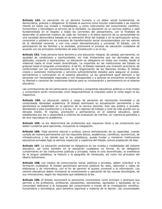 Artículo 102. La educación es un derecho humano y un deber social fundamental, es
democrática, gratuita y obligatoria. El Estado la asumirá como función indeclinable y de máximo
interés en todos sus niveles y modalidades, y como instrumento del conocimiento científico,
humanístico y tecnológico al servicio de la sociedad. La educación es un servicio público y está
fundamentada en el respeto a todas las corrientes del pensamiento, con la finalidad de
desarrollar el potencial creativo de cada ser humano y el pleno ejercicio de su personalidad en
una sociedad democrática basada en la valoración ética del trabajo y en la participación activa,
consciente y solidaria en los procesos de transformación social consustanciados con los valores
de la identidad nacional, y con una visión latinoamericana y universal. El Estado, con la
participación de las familias y la sociedad, promoverá el proceso de educación ciudadana de
acuerdo con los principios contenidos de esta Constitución y en la ley.
Artículo 103. Toda persona tiene derecho a una educación integral, de calidad, permanente, en
igualdad de condiciones y oportunidades, sin más limitaciones que las derivadas de sus
aptitudes, vocación y aspiraciones. La educación es obligatoria en todos sus niveles, desde el
maternal hasta el nivel medio diversificado. La impartida en las instituciones del Estado es
gratuita hasta el pregrado universitario. A tal fin, el Estado realizará una inversión prioritaria, de
conformidad con las recomendaciones de la Organización de las Naciones Unidas. El Estado
creará y sostendrá instituciones y servicios suficientemente dotados para asegurar el acceso,
permanencia y culminación en el sistema educativo. La ley garantizará igual atención a las
personas con necesidades especiales o con discapacidad y a quienes se encuentren privados de
su libertad o carezcan de condiciones básicas para su incorporación y permanencia en el sistema
educativo.
Las contribuciones de los particulares a proyectos y programas educativos públicos a nivel medio
y universitario serán reconocidas como desgravámenes al impuesto sobre la renta según la ley
respectiva.
Artículo 104. La educación estará a cargo de personas de reconocida moralidad y de
comprobada idoneidad académica. El Estado estimulará su actualización permanente y les
garantizará la estabilidad en el ejercicio de la carrera docente, bien sea pública o privada,
atendiendo a esta Constitución y a la ley, en un régimen de trabajo y nivel de vida acorde con su
elevada misión. El ingreso, promoción y permanencia en el sistema educativo, serán
establecidos por ley y responderá a criterios de evaluación de méritos, sin injerencia partidista o
de otra naturaleza no académica.
Artículo 105. La ley determinará las profesiones que requieren título y las condiciones que
deben cumplirse para ejercerlas, incluyendo la colegiación.
Artículo 106. Toda persona natural o jurídica, previa demostración de su capacidad, cuando
cumpla de manera permanente con los requisitos éticos, académicos, científicos, económicos, de
infraestructura y los demás que la ley establezca, puede fundar y mantener instituciones
educativas privadas bajo la estricta inspección y vigilancia del Estado, previa aceptación de éste.
Artículo 107. La educación ambiental es obligatoria en los niveles y modalidades del sistema
educativo, así como también en la educación ciudadana no formal. Es de obligatorio
cumplimiento en las instituciones públicas y privadas, hasta el ciclo diversificado, la enseñanza
de la lengua castellana, la historia y la geografía de Venezuela, así como los principios del
ideario bolivariano.
Artículo 108. Los medios de comunicación social, públicos y privados, deben contribuir a la
formación ciudadana. El Estado garantizará servicios públicos de radio, televisión y redes de
bibliotecas y de informática, con el fin de permitir el acceso universal a la información. Los
centros educativos deben incorporar el conocimiento y aplicación de las nuevas tecnologías, de
sus innovaciones, según los requisitos que establezca la ley.
Artículo 109. El Estado reconocerá la autonomía universitaria como principio y jerarquía que
permite a los profesores, profesoras, estudiantes, estudiantas, egresados y egresadas de su
comunidad dedicarse a la búsqueda del conocimiento a través de la investigación científica,
humanística y tecnológica, para beneficio espiritual y material de la Nación. Las universidades
 