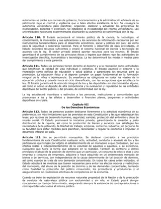 autónomas se darán sus normas de gobierno, funcionamiento y la administración eficiente de su
patrimonio bajo el control y vigilancia que a tales efectos establezca la ley. Se consagra la
autonomía universitaria para planificar, organizar, elaborar y actualizar los programas de
investigación, docencia y extensión. Se establece la inviolabilidad del recinto universitario. Las
universidades nacionales experimentales alcanzarán su autonomía de conformidad con la ley.
Artículo 110. El Estado reconocerá el interés público de la ciencia, la tecnología, el
conocimiento, la innovación y sus aplicaciones y los servicios de información necesarios por ser
instrumentos fundamentales para el desarrollo económico, social y político del país, así como
para la seguridad y soberanía nacional. Para el fomento y desarrollo de esas actividades, el
Estado destinará recursos suficientes y creará el sistema nacional de ciencia y tecnología de
acuerdo con la ley. El sector privado deberá aportar recursos para los mismos. El Estado
garantizará el cumplimiento de los principios éticos y legales que deben regir las actividades de
investigación científica, humanística y tecnológica. La ley determinará los modos y medios para
dar cumplimiento a esta garantía.
Artículo 111. Todas las personas tienen derecho al deporte y a la recreación como actividades
que benefician la calidad de vida individual y colectiva. El Estado asumirá el deporte y la
recreación como política de educación y salud pública y garantizará los recursos para su
promoción. La educación física y el deporte cumplen un papel fundamental en la formación
integral de la niñez y adolescencia. Su enseñanza es obligatoria en todos los niveles de la
educación pública y privada hasta el ciclo diversificado, con las excepciones que establezca la
ley. El Estado garantizará la atención integral de los y las deportistas sin discriminación alguna,
así como el apoyo al deporte de alta competencia y la evaluación y regulación de las entidades
deportivas del sector público y del privado, de conformidad con la ley.
La ley establecerá incentivos y estímulos a las personas, instituciones y comunidades que
promuevan a los y las atletas y desarrollen o financien planes, programas y actividades
deportivas en el país.
Capítulo VII
De los Derechos Económicos
Artículo 112. Todas las personas pueden dedicarse libremente a la actividad económica de su
preferencia, sin más limitaciones que las previstas en esta Constitución y las que establezcan las
leyes, por razones de desarrollo humano, seguridad, sanidad, protección del ambiente u otras de
interés social. El Estado promoverá la iniciativa privada, garantizando la creación y justa
distribución de la riqueza, así como la producción de bienes y servicios que satisfagan las
necesidades de la población, la libertad de trabajo, empresa, comercio, industria, sin perjuicio de
su facultad para dictar medidas para planificar, racionalizar y regular la economía e impulsar el
desarrollo integral del país.
Artículo 113. No se permitirán monopolios. Se declaran contrarios a los principios
fundamentales de esta Constitución cualquier acto, actividad, conducta o acuerdo de los y las
particulares que tengan por objeto el establecimiento de un monopolio o que conduzcan, por sus
efectos reales e independientemente de la voluntad de aquellos o aquellas, a su existencia,
cualquiera que fuere la forma que adoptare en la realidad. También es contraria a dichos
principios el abuso de la posición de dominio que un particular, un conjunto de ellos o ellas o una
empresa o conjunto de empresas, adquiera o haya adquirido en un determinado mercado de
bienes o de servicios, con independencia de la causa determinante de tal posición de dominio,
así como cuando se trate de una demanda concentrada. En todos los casos antes indicados, el
Estado adoptará las medidas que fueren necesarias para evitar los efectos nocivos y restrictivos
del monopolio, del abuso de la posición de dominio y de las demandas concentradas, teniendo
como finalidad la protección del público consumidor, los productores y productoras y el
aseguramiento de condiciones efectivas de competencia en la economía.
Cuando se trate de explotación de recursos naturales propiedad de la Nación o de la prestación
de servicios de naturaleza pública con exclusividad o sin ella, el Estado podrá otorgar
concesiones por tiempo determinado, asegurando siempre la existencia de contraprestaciones o
contrapartidas adecuadas al interés público.
 