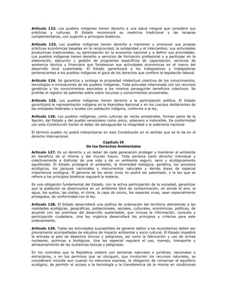 Artículo 122. Los pueblos indígenas tienen derecho a una salud integral que considere sus
prácticas y culturas. El Estado reconocerá su medicina tradicional y las terapias
complementarias, con sujeción a principios bioéticos.
Artículo 123. Los pueblos indígenas tienen derecho a mantener y promover sus propias
prácticas económicas basadas en la reciprocidad, la solidaridad y el intercambio; sus actividades
productivas tradicionales, su participación en la economía nacional y a definir sus prioridades.
Los pueblos indígenas tienen derecho a servicios de formación profesional y a participar en la
elaboración, ejecución y gestión de programas específicos de capacitación, servicios de
asistencia técnica y financiera que fortalezcan sus actividades económicas en el marco del
desarrollo local sustentable. El Estado garantizará a los trabajadores y trabajadoras
pertenecientes a los pueblos indígenas el goce de los derechos que confiere la legislación laboral.
Artículo 124. Se garantiza y protege la propiedad intelectual colectiva de los conocimientos,
tecnologías e innovaciones de los pueblos indígenas. Toda actividad relacionada con los recursos
genéticos y los conocimientos asociados a los mismos perseguirán beneficios colectivos. Se
prohíbe el registro de patentes sobre estos recursos y conocimientos ancestrales.
Artículo 125. Los pueblos indígenas tienen derecho a la participación política. El Estado
garantizará la representación indígena en la Asamblea Nacional y en los cuerpos deliberantes de
las entidades federales y locales con población indígena, conforme a la ley.
Artículo 126. Los pueblos indígenas, como culturas de raíces ancestrales, forman parte de la
Nación, del Estado y del pueblo venezolano como único, soberano e indivisible. De conformidad
con esta Constitución tienen el deber de salvaguardar la integridad y la soberanía nacional.
El término pueblo no podrá interpretarse en esta Constitución en el sentido que se le da en el
derecho internacional.
Capítulo IX
De los Derechos Ambientales
Artículo 127. Es un derecho y un deber de cada generación proteger y mantener el ambiente
en beneficio de sí misma y del mundo futuro. Toda persona tiene derecho individual y
colectivamente a disfrutar de una vida y de un ambiente seguro, sano y ecológicamente
equilibrado. El Estado protegerá el ambiente, la diversidad biológica, genética, los procesos
ecológicos, los parques nacionales y monumentos naturales y demás áreas de especial
importancia ecológica. El genoma de los seres vivos no podrá ser patentado, y la ley que se
refiera a los principios bioéticos regulará la materia.
Es una obligación fundamental del Estado, con la activa participación de la sociedad, garantizar
que la población se desenvuelva en un ambiente libre de contaminación, en donde el aire, el
agua, los suelos, las costas, el clima, la capa de ozono, las especies vivas, sean especialmente
protegidos, de conformidad con la ley.
Artículo 128. El Estado desarrollará una política de ordenación del territorio atendiendo a las
realidades ecológicas, geográficas, poblacionales, sociales, culturales, económicas, políticas, de
acuerdo con las premisas del desarrollo sustentable, que incluya la información, consulta y
participación ciudadana. Una ley orgánica desarrollará los principios y criterios para este
ordenamiento.
Artículo 129. Todas las actividades susceptibles de generar daños a los ecosistemas deben ser
previamente acompañadas de estudios de impacto ambiental y socio cultural. El Estado impedirá
la entrada al país de desechos tóxicos y peligrosos, así como la fabricación y uso de armas
nucleares, químicas y biológicas. Una ley especial regulará el uso, manejo, transporte y
almacenamiento de las sustancias tóxicas y peligrosas.
En los contratos que la República celebre con personas naturales o jurídicas, nacionales o
extranjeras, o en los permisos que se otorguen, que involucren los recursos naturales, se
considerará incluida aun cuando no estuviera expresa, la obligación de conservar el equilibrio
ecológico, de permitir el acceso a la tecnología y la transferencia de la misma en condiciones
 