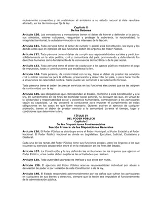 mutuamente convenidas y de restablecer el ambiente a su estado natural si éste resultara
alterado, en los términos que fije la ley.
Capítulo X
De los Deberes
Artículo 130. Los venezolanos y venezolanas tienen el deber de honrar y defender a la patria,
sus símbolos, valores culturales, resguardar y proteger la soberanía, la nacionalidad, la
integridad territorial, la autodeterminación y los intereses de la Nación.
Artículo 131. Toda persona tiene el deber de cumplir y acatar esta Constitución, las leyes y los
demás actos que en ejercicio de sus funciones dicten los órganos del Poder Público.
Artículo 132. Toda persona tiene el deber de cumplir sus responsabilidades sociales y participar
solidariamente en la vida política, civil y comunitaria del país, promoviendo y defendiendo los
derechos humanos como fundamento de la convivencia democrática y de la paz social.
Artículo 133. Toda persona tiene el deber de coadyuvar a los gastos públicos mediante el pago
de impuestos, tasas y contribuciones que establezca la ley.
Artículo 134. Toda persona, de conformidad con la ley, tiene el deber de prestar los servicios
civil o militar necesarios para la defensa, preservación y desarrollo del país, o para hacer frente
a situaciones de calamidad pública. Nadie puede ser sometido a reclutamiento forzoso.
Toda persona tiene el deber de prestar servicios en las funciones electorales que se les asignen
de conformidad con la ley
Artículo 135. Las obligaciones que correspondan al Estado, conforme a esta Constitución y a la
ley, en cumplimiento de los fines del bienestar social general, no excluyen las que, en virtud de
la solidaridad y responsabilidad social y asistencia humanitaria, correspondan a los particulares
según su capacidad. La ley proveerá lo conducente para imponer el cumplimiento de estas
obligaciones en los casos en que fuere necesario. Quienes aspiren al ejercicio de cualquier
profesión, tienen el deber de prestar servicio a la comunidad durante el tiempo, lugar y
condiciones que determine la ley.
TÍTULO IV
DEL PODER PÚBLICO
Capítulo I
De las Disposiciones Fundamentales
Sección Primera: de las Disposiciones Generales
Artículo 136. El Poder Público se distribuye entre el Poder Municipal, el Poder Estadal y el Poder
Nacional. El Poder Público Nacional se divide en Legislativo, Ejecutivo, Judicial, Ciudadano y
Electoral.
Cada una de las ramas del Poder Público tiene sus funciones propias, pero los órganos a los que
incumbe su ejercicio colaborarán entre sí en la realización de los fines del Estado.
Artículo 137. La Constitución y la ley definirán las atribuciones de los órganos que ejercen el
Poder Público, a las cuales deben sujetarse las actividades que realicen.
Artículo 138. Toda autoridad usurpada es ineficaz y sus actos son nulos.
Artículo 139. El ejercicio del Poder Público acarrea responsabilidad individual por abuso o
desviación de poder o por violación de esta Constitución o de la ley.
Artículo 140. El Estado responderá patrimonialmente por los daños que sufran los particulares
en cualquiera de sus bienes y derechos, siempre que la lesión sea imputable al funcionamiento
de la administración pública.
 