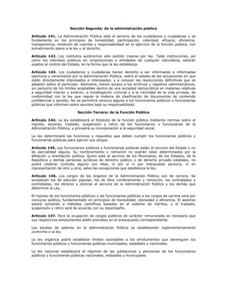 Sección Segunda: de la administración pública
Artículo 141. La Administración Pública está al servicio de los ciudadanos y ciudadanas y se
fundamenta en los principios de honestidad, participación, celeridad, eficacia, eficiencia,
transparencia, rendición de cuentas y responsabilidad en el ejercicio de la función pública, con
sometimiento pleno a la ley y al derecho.
Artículo 142. Los institutos autónomos sólo podrán crearse por ley. Tales instituciones, así
como los intereses públicos en corporaciones o entidades de cualquier naturaleza, estarán
sujetos al control del Estado, en la forma que la ley establezca.
Artículo 143. Los ciudadanos y ciudadanas tienen derecho a ser informados e informadas
oportuna y verazmente por la Administración Pública, sobre el estado de las actuaciones en que
estén directamente interesados e interesadas, y a conocer las resoluciones definitivas que se
adopten sobre el particular. Asimismo, tienen acceso a los archivos y registros administrativos,
sin perjuicio de los límites aceptables dentro de una sociedad democrática en materias relativas
a seguridad interior y exterior, a investigación criminal y a la intimidad de la vida privada, de
conformidad con la ley que regule la materia de clasificación de documentos de contenido
confidencial o secreto. No se permitirá censura alguna a los funcionarios públicos o funcionarias
públicas que informen sobre asuntos bajo su responsabilidad.
Sección Tercera: de la Función Pública
Artículo 144. La ley establecerá el Estatuto de la función pública mediante normas sobre el
ingreso, ascenso, traslado, suspensión y retiro de los funcionarios o funcionarias de la
Administración Pública, y proveerá su incorporación a la seguridad social.
La ley determinará las funciones y requisitos que deben cumplir los funcionarios públicos y
funcionarias públicas para ejercer sus cargos.
Artículo 145. Los funcionarios públicos y funcionarias públicas están al servicio del Estado y no
de parcialidad alguna. Su nombramiento y remoción no podrán estar determinados por la
afiliación u orientación política. Quien esté al servicio de los Municipios, de los Estados, de la
República y demás personas jurídicas de derecho público o de derecho privado estatales, no
podrá celebrar contrato alguno con ellas, ni por sí ni por interpuesta persona, ni en
representación de otro u otra, salvo las excepciones que establezca la ley.
Artículo 146. Los cargos de los órganos de la Administración Pública son de carrera. Se
exceptúan los de elección popular, los de libre nombramiento y remoción, los contratados y
contratadas, los obreros y obreras al servicio de la Administración Pública y los demás que
determine la Ley.
El ingreso de los funcionarios públicos y las funcionarias públicas a los cargos de carrera será por
concurso público, fundamentado en principios de honestidad, idoneidad y eficiencia. El ascenso
estará sometido a métodos científicos basados en el sistema de méritos, y el traslado,
suspensión y retiro será de acuerdo con su desempeño.
Artículo 147. Para la ocupación de cargos públicos de carácter remunerado es necesario que
sus respectivos emolumentos estén previstos en el presupuesto correspondiente.
Las escalas de salarios en la Administración Pública se establecerán reglamentariamente
conforme a la ley.
La ley orgánica podrá establecer límites razonables a los emolumentos que devenguen los
funcionarios públicos y funcionarias públicas municipales, estadales y nacionales.
La ley nacional establecerá el régimen de las jubilaciones y pensiones de los funcionarios
públicos y funcionarias públicas nacionales, estadales y municipales.
 