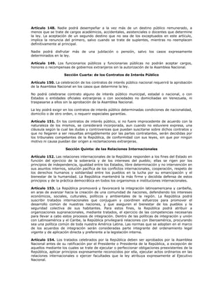 Artículo 148. Nadie podrá desempeñar a la vez más de un destino público remunerado, a
menos que se trate de cargos académicos, accidentales, asistenciales o docentes que determine
la ley. La aceptación de un segundo destino que no sea de los exceptuados en este artículo,
implica la renuncia del primero, salvo cuando se trate de suplentes, mientras no reemplacen
definitivamente al principal.
Nadie podrá disfrutar más de una jubilación o pensión, salvo los casos expresamente
determinados en la ley.
Artículo 149. Los funcionarios públicos y funcionarias públicas no podrán aceptar cargos,
honores o recompensas de gobiernos extranjeros sin la autorización de la Asamblea Nacional.
Sección Cuarta: de los Contratos de Interés Público
Artículo 150. La celebración de los contratos de interés público nacional requerirá la aprobación
de la Asamblea Nacional en los casos que determine la ley.
No podrá celebrarse contrato alguno de interés público municipal, estadal o nacional, o con
Estados o entidades oficiales extranjeras o con sociedades no domiciliadas en Venezuela, ni
traspasarse a ellos sin la aprobación de la Asamblea Nacional.
La ley podrá exigir en los contratos de interés público determinadas condiciones de nacionalidad,
domicilio o de otro orden, o requerir especiales garantías.
Artículo 151. En los contratos de interés público, si no fuere improcedente de acuerdo con la
naturaleza de los mismos, se considerará incorporada, aun cuando no estuviere expresa, una
cláusula según la cual las dudas y controversias que puedan suscitarse sobre dichos contratos y
que no llegaren a ser resueltas amigablemente por las partes contratantes, serán decididas por
los tribunales competentes de la República, de conformidad con sus leyes, sin que por ningún
motivo ni causa puedan dar origen a reclamaciones extranjeras.
Sección Quinta: de las Relaciones Internacionales
Artículo 152. Las relaciones internacionales de la República responden a los fines del Estado en
función del ejercicio de la soberanía y de los intereses del pueblo; ellas se rigen por los
principios de independencia, igualdad entre los Estados, libre determinación y no intervención en
sus asuntos internos, solución pacífica de los conflictos internacionales, cooperación, respeto de
los derechos humanos y solidaridad entre los pueblos en la lucha por su emancipación y el
bienestar de la humanidad. La República mantendrá la más firme y decidida defensa de estos
principios y de la práctica democrática en todos los organismos e instituciones internacionales.
Artículo 153. La República promoverá y favorecerá la integración latinoamericana y caribeña,
en aras de avanzar hacia la creación de una comunidad de naciones, defendiendo los intereses
económicos, sociales, culturales, políticos y ambientales de la región. La República podrá
suscribir tratados internacionales que conjuguen y coordinen esfuerzos para promover el
desarrollo común de nuestras naciones, y que aseguren el bienestar de los pueblos y la
seguridad colectiva de sus habitantes. Para estos fines, la República podrá atribuir a
organizaciones supranacionales, mediante tratados, el ejercicio de las competencias necesarias
para llevar a cabo estos procesos de integración. Dentro de las políticas de integración y unión
con Latinoamérica y el Caribe, la República privilegiará relaciones con Iberoamérica, procurando
sea una política común de toda nuestra América Latina. Las normas que se adopten en el marco
de los acuerdos de integración serán consideradas parte integrante del ordenamiento legal
vigente y de aplicación directa y preferente a la legislación interna.
Artículo 154. Los tratados celebrados por la República deben ser aprobados por la Asamblea
Nacional antes de su ratificación por el Presidente o Presidenta de la República, a excepción de
aquellos mediante los cuales se trate de ejecutar o perfeccionar obligaciones preexistentes de la
República, aplicar principios expresamente reconocidos por ella, ejecutar actos ordinarios en las
relaciones internacionales o ejercer facultades que la ley atribuya expresamente al Ejecutivo
Nacional.
 