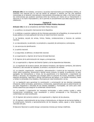 Artículo 155. En los tratados, convenios y acuerdos internacionales que la República celebre, se
insertará una cláusula por la cual las partes se obliguen a resolver por las vías pacíficas
reconocidas en el derecho internacional o previamente convenidas por ellas, si tal fuere el caso,
las controversias que pudieren suscitarse entre las mismas con motivo de su interpretación o
ejecución si no fuere improcedente y así lo permita el procedimiento que deba seguirse para su
celebración.
Capítulo II
De la Competencia del Poder Público Nacional
Artículo 156. Es de la competencia del Poder Público Nacional:
1. La política y la actuación internacional de la República.
2. La defensa y suprema vigilancia de los intereses generales de la República, la conservación de
la paz pública y la recta aplicación de la ley en todo el territorio nacional.
3. La bandera, escudo de armas, himno, fiestas, condecoraciones y honores de carácter
nacional.
4. La naturalización, la admisión, la extradición y expulsión de extranjeros o extranjeras.
5. Los servicios de identificación.
6. La policía nacional.
7. La seguridad, la defensa y el desarrollo nacional.
8. La organización y régimen de la Fuerza Armada Nacional.
9. El régimen de la administración de riesgos y emergencias.
10. La organización y régimen del Distrito Capital y de las dependencias federales.
11. La regulación de la banca central, del sistema monetario, del régimen cambiario, del sistema
financiero y del mercado de capitales; la emisión y acuñación de moneda.
12. La creación, organización, recaudación, administración y control de los impuestos sobre la
renta, sobre sucesiones, donaciones y demás ramos conexos, el capital, la producción, el valor
agregado, los hidrocarburos y minas, de los gravámenes a la importación y exportación de
bienes y servicios, los impuestos que recaigan sobre el consumo de licores, alcoholes y demás
especies alcohólicas, cigarrillos y demás manufacturas del tabaco, y los demás impuestos, tasas
y rentas no atribuidas a los Estados y Municipios por esta Constitución y la ley.
13. La legislación para garantizar la coordinación y armonización de las distintas potestades
tributarias, definir principios, parámetros y limitaciones, especialmente para la determinación de
los tipos impositivos o alícuotas de los tributos estadales y municipales, así como para crear
fondos específicos que aseguren la solidaridad interterritorial.
14. La creación y organización de impuestos territoriales o sobre predios rurales y sobre
transacciones inmobiliarias, cuya recaudación y control corresponda a los Municipios, de
conformidad con esta Constitución.
15. El régimen del comercio exterior y la organización y régimen de las aduanas.
16. El régimen y administración de las minas e hidrocarburos, el régimen de las tierras baldías, y
la conservación, fomento y aprovechamiento de los bosques, suelos, aguas y otras riquezas
naturales del país.
El Ejecutivo Nacional no podrá otorgar concesiones mineras por tiempo indefinido.
 