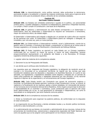 Artículo 158. La descentralización, como política nacional, debe profundizar la democracia,
acercando el poder a la población y creando las mejores condiciones, tanto para el ejercicio de la
democracia como para la prestación eficaz y eficiente de los cometidos estatales.
Capítulo III
Del Poder Público Estadal
Artículo 159. Los Estados son entidades autónomas e iguales en lo político, con personalidad
jurídica plena, y quedan obligados a mantener la independencia, soberanía e integridad nacional,
y a cumplir y hacer cumplir la Constitución y las leyes de la República.
Artículo 160. El gobierno y administración de cada Estado corresponde a un Gobernador o
Gobernadora. Para ser Gobernador o Gobernadora se requiere ser venezolano o venezolana,
mayor de veinticinco años y de estado seglar.
El Gobernador o Gobernadora será elegido o elegida por un período de cuatro años por mayoría
de las personas que votan. El Gobernador o Gobernadora podrá ser reelegido o reelegida, de
inmediato y por una sola vez, para un nuevo período.
Artículo 161. Los Gobernadores o Gobernadoras rendirán, anual y públicamente, cuenta de su
gestión ante el Contralor o Contralora del Estado y presentarán un informe de la misma ante el
Consejo Legislativo y el Consejo de Planificación y Coordinación de Políticas Públicas.
Artículo 162. El Poder Legislativo se ejercerá en cada Estado por un Consejo Legislativo
conformado por un número no mayor de quince ni menor de siete integrantes, quienes
proporcionalmente representarán a la población del Estado y a los Municipios. El Consejo
Legislativo tendrá las atribuciones siguientes:
1. Legislar sobre las materias de la competencia estadal.
2. Sancionar la Ley de Presupuesto del Estado.
3. Las demás que le atribuya esta Constitución y la ley.
Los requisitos para ser integrante del Consejo Legislativo, la obligación de rendición anual de
cuentas y la inmunidad en su jurisdicción territorial, se regirán por las normas que esta
Constitución establece para los diputados y diputadas a la Asamblea Nacional, en cuanto le sea
aplicable. Los legisladores y legisladoras estadales serán elegidos o elegidas por un período de
cuatro años pudiendo ser reelegidos o reelegidas solamente por dos períodos. La ley nacional
regulará el régimen de la organización y el funcionamiento del Consejo Legislativo.
Artículo 163. Cada Estado tendrá una Contraloría que gozará de autonomía orgánica y
funcional. La Contraloría del Estado ejercerá, conforme a esta Constitución y la ley, el control, la
vigilancia y la fiscalización de los ingresos, gastos y bienes estadales, sin menoscabo del alcance
de las funciones de la Contraloría General de la República. Dicho órgano actuará bajo la dirección
y responsabilidad de un Contralor o Contralora, cuyas condiciones para el ejercicio del cargo
serán determinadas por la ley, la cual garantizará su idoneidad e independencia; así como la
neutralidad en su designación, que será mediante concurso público.
Artículo 164. Es de la competencia exclusiva de los estados:
1. Dictar su Constitución para organizar los poderes públicos, de conformidad con lo dispuesto
en esta Constitución.
2. La organización de sus Municipios y demás entidades locales y su división político territorial,
conforme a esta Constitución y a la ley.
3. La administración de sus bienes y la inversión y administración de sus recursos, incluso de los
provenientes de transferencias, subvenciones o asignaciones especiales del Poder Nacional, así
como de aquellos que se les asignen como participación en los tributos nacionales.
 