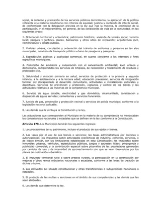 social, la dotación y prestación de los servicios públicos domiciliarios, la aplicación de la política
referente a la materia inquilinaria con criterios de equidad, justicia y contenido de interés social,
de conformidad con la delegación prevista en la ley que rige la materia, la promoción de la
participación, y el mejoramiento, en general, de las condiciones de vida de la comunidad, en las
siguientes áreas:
1. Ordenación territorial y urbanística; patrimonio histórico; vivienda de interés social; turismo
local; parques y jardines, plazas, balnearios y otros sitios de recreación; arquitectura civil,
nomenclatura y ornato público.
2. Vialidad urbana; circulación y ordenación del tránsito de vehículos y personas en las vías
municipales; servicios de transporte público urbano de pasajeros y pasajeras.
3. Espectáculos públicos y publicidad comercial, en cuanto concierne a los intereses y fines
específicos municipales.
4. Protección del ambiente y cooperación con el saneamiento ambiental; aseo urbano y
domiciliario, comprendidos los servicios de limpieza, de recolección y tratamiento de residuos y
protección civil.
5. Salubridad y atención primaria en salud, servicios de protección a la primera y segunda
infancia, a la adolescencia y a la tercera edad; educación preescolar, servicios de integración
familiar del discapacitado al desarrollo comunitario, actividades e instalaciones culturales y
deportivas. Servicios de prevención y protección, vigilancia y control de los bienes y las
actividades relativas a las materias de la competencia municipal.
6. Servicio de agua potable, electricidad y gas doméstico, alcantarillado, canalización y
disposición de aguas servidas; cementerios y servicios funerarios.
7. Justicia de paz, prevención y protección vecinal y servicios de policía municipal, conforme a la
legislación nacional aplicable.
8. Las demás que le atribuya la Constitución y la ley.
Las actuaciones que corresponden al Municipio en la materia de su competencia no menoscaban
las competencias nacionales o estadales que se definan en la ley conforme a la Constitución.
Artículo 179. Los Municipios tendrán los siguientes ingresos:
1. Los procedentes de su patrimonio, incluso el producto de sus ejidos y bienes.
2. Las tasas por el uso de sus bienes o servicios; las tasas administrativas por licencias o
autorizaciones; los impuestos sobre actividades económicas de industria, comercio, servicios, o
de índole similar, con las limitaciones establecidas en esta Constitución; los impuestos sobre
inmuebles urbanos, vehículos, espectáculos públicos, juegos y apuestas lícitas, propaganda y
publicidad comercial; y la contribución especial sobre plusvalías de las propiedades generadas
por cambios de uso o de intensidad de aprovechamiento con que se vean favorecidas por los
planes de ordenación urbanística.
3. El impuesto territorial rural o sobre predios rurales, la participación en la contribución por
mejoras y otros ramos tributarios nacionales o estadales, conforme a las leyes de creación de
dichos tributos.
4. Los derivados del situado constitucional y otras transferencias o subvenciones nacionales o
estadales.
5. El producto de las multas y sanciones en el ámbito de sus competencias y las demás que les
sean atribuidas.
6. Los demás que determine la ley.
 