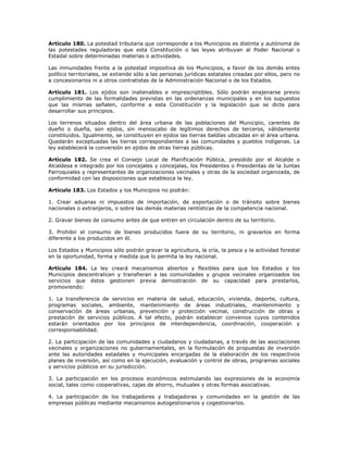 Artículo 180. La potestad tributaria que corresponde a los Municipios es distinta y autónoma de
las potestades reguladoras que esta Constitución o las leyes atribuyan al Poder Nacional o
Estadal sobre determinadas materias o actividades.
Las inmunidades frente a la potestad impositiva de los Municipios, a favor de los demás entes
político territoriales, se extiende sólo a las personas jurídicas estatales creadas por ellos, pero no
a concesionarios ni a otros contratistas de la Administración Nacional o de los Estados.
Artículo 181. Los ejidos son inalienables e imprescriptibles. Sólo podrán enajenarse previo
cumplimiento de las formalidades previstas en las ordenanzas municipales y en los supuestos
que las mismas señalen, conforme a esta Constitución y la legislación que se dicte para
desarrollar sus principios.
Los terrenos situados dentro del área urbana de las poblaciones del Municipio, carentes de
dueño o dueña, son ejidos, sin menoscabo de legítimos derechos de terceros, válidamente
constituidos. Igualmente, se constituyen en ejidos las tierras baldías ubicadas en el área urbana.
Quedarán exceptuadas las tierras correspondientes a las comunidades y pueblos indígenas. La
ley establecerá la conversión en ejidos de otras tierras públicas.
Artículo 182. Se crea el Consejo Local de Planificación Pública, presidido por el Alcalde o
Alcaldesa e integrado por los concejales y concejalas, los Presidentes o Presidentas de la Juntas
Parroquiales y representantes de organizaciones vecinales y otras de la sociedad organizada, de
conformidad con las disposiciones que establezca la ley.
Artículo 183. Los Estados y los Municipios no podrán:
1. Crear aduanas ni impuestos de importación, de exportación o de tránsito sobre bienes
nacionales o extranjeros, o sobre las demás materias rentísticas de la competencia nacional.
2. Gravar bienes de consumo antes de que entren en circulación dentro de su territorio.
3. Prohibir el consumo de bienes producidos fuera de su territorio, ni gravarlos en forma
diferente a los producidos en él.
Los Estados y Municipios sólo podrán gravar la agricultura, la cría, la pesca y la actividad forestal
en la oportunidad, forma y medida que lo permita la ley nacional.
Artículo 184. La ley creará mecanismos abiertos y flexibles para que los Estados y los
Municipios descentralicen y transfieran a las comunidades y grupos vecinales organizados los
servicios que éstos gestionen previa demostración de su capacidad para prestarlos,
promoviendo:
1. La transferencia de servicios en materia de salud, educación, vivienda, deporte, cultura,
programas sociales, ambiente, mantenimiento de áreas industriales, mantenimiento y
conservación de áreas urbanas, prevención y protección vecinal, construcción de obras y
prestación de servicios públicos. A tal efecto, podrán establecer convenios cuyos contenidos
estarán orientados por los principios de interdependencia, coordinación, cooperación y
corresponsabilidad.
2. La participación de las comunidades y ciudadanos y ciudadanas, a través de las asociaciones
vecinales y organizaciones no gubernamentales, en la formulación de propuestas de inversión
ante las autoridades estadales y municipales encargadas de la elaboración de los respectivos
planes de inversión, así como en la ejecución, evaluación y control de obras, programas sociales
y servicios públicos en su jurisdicción.
3. La participación en los procesos económicos estimulando las expresiones de la economía
social, tales como cooperativas, cajas de ahorro, mutuales y otras formas asociativas.
4. La participación de los trabajadores y trabajadoras y comunidades en la gestión de las
empresas públicas mediante mecanismos autogestionarios y cogestionarios.
 