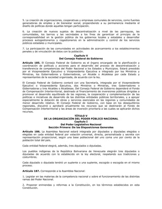 5. La creación de organizaciones, cooperativas y empresas comunales de servicios, como fuentes
generadoras de empleo y de bienestar social, propendiendo a su permanencia mediante el
diseño de políticas donde aquellas tengan participación.
6. La creación de nuevos sujetos de descentralización a nivel de las parroquias, las
comunidades, los barrios y las vecindades a los fines de garantizar el principio de la
corresponsabilidad en la gestión pública de los gobiernos locales y estadales y desarrollar
procesos autogestionarios y cogestionarios en la administración y control de los servicios
públicos estadales y municipales.
7. La participación de las comunidades en actividades de acercamiento a los establecimientos
penales y de vinculación de éstos con la población.
Capítulo V
Del Consejo Federal de Gobierno
Artículo 185. El Consejo Federal de Gobierno es el órgano encargado de la planificación y
coordinación de políticas y acciones para el desarrollo del proceso de descentralización y
transferencia de competencias del Poder Nacional a los Estados y Municipios. Estará presidido
por el Vicepresidente Ejecutivo o Vicepresidenta Ejecutiva e integrado por los Ministros y
Ministras, los Gobernadores y Gobernadoras, un Alcalde o Alcaldesa por cada Estado y
representantes de la sociedad organizada, de acuerdo con la ley.
El Consejo Federal de Gobierno contará con una Secretaría, integrada por el Vicepresidente
Ejecutivo o Vicepresidenta Ejecutiva, dos Ministros o Ministras, tres Gobernadores o
Gobernadoras y tres Alcaldes o Alcaldesas. Del Consejo Federal de Gobierno dependerá el Fondo
de Compensación Interterritorial, destinado al financiamiento de inversiones públicas dirigidas a
promover el desarrollo equilibrado de las regiones, la cooperación y complementación de las
políticas e iniciativas de desarrollo de las distintas entidades públicas territoriales, y a apoyar
especialmente la dotación de obras y servicios esenciales en las regiones y comunidades de
menor desarrollo relativo. El Consejo Federal de Gobierno, con base en los desequilibrios
regionales, discutirá y aprobará anualmente los recursos que se destinarán al Fondo de
Compensación Interterritorial y las áreas de inversión prioritaria a las cuales se aplicarán dichos
recursos.
TÍTULO V
DE LA ORGANIZACIÓN DEL PODER PÚBLICO NACIONAL
Capítulo I
Del Poder Legislativo Nacional
Sección Primera: De las Disposiciones Generales
Artículo 186. La Asamblea Nacional estará integrada por diputados y diputadas elegidos o
elegidas en cada entidad federal por votación universal, directa, personalizada y secreta con
representación proporcional, según una base poblacional del uno coma uno por ciento de la
población total del país.
Cada entidad federal elegirá, además, tres diputados o diputadas.
Los pueblos indígenas de la República Bolivariana de Venezuela elegirán tres diputados o
diputadas de acuerdo con lo establecido en la ley electoral, respetando sus tradiciones y
costumbres.
Cada diputado o diputada tendrá un suplente o una suplente, escogido o escogida en el mismo
proceso.
Artículo 187. Corresponde a la Asamblea Nacional:
1. Legislar en las materias de la competencia nacional y sobre el funcionamiento de las distintas
ramas del Poder Nacional.
2. Proponer enmiendas y reformas a la Constitución, en los términos establecidos en esta
Constitución.
 