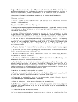 3. Ejercer funciones de control sobre el Gobierno y la Administración Pública Nacional, en los
términos consagrados en esta Constitución y la ley. Los elementos comprobatorios obtenidos en
el ejercicio de esta función, tendrán valor probatorio, en las condiciones que la ley establezca.
4. Organizar y promover la participación ciudadana en los asuntos de su competencia.
5. Decretar amnistías.
6. Discutir y aprobar el presupuesto nacional y todo proyecto de ley concerniente al régimen
tributario y al crédito público.
7. Autorizar los créditos adicionales al presupuesto.
8. Aprobar las líneas generales del plan de desarrollo económico y social de la Nación, que serán
presentadas por el Ejecutivo Nacional en el transcurso del tercer trimestre del primer año de
cada período constitucional.
9. Autorizar al Ejecutivo Nacional para celebrar contratos de interés nacional, en los casos
establecidos en la ley. Autorizar los contratos de interés público nacional, estadal o municipal
con Estados o entidades oficiales extranjeros o con sociedades no domiciliadas en Venezuela.
10. Dar voto de censura al Vicepresidente Ejecutivo o Vicepresidenta Ejecutiva y a los Ministros
o Ministras. La moción de censura sólo podrá ser discutida dos días después de presentada a la
Asamblea, la cual podrá decidir, por las tres quintas partes de los diputados o diputadas, que el
voto de censura implica la destitución del Vicepresidente Ejecutivo o Vicepresidenta Ejecutiva o
del Ministro o Ministra.
11. Autorizar el empleo de misiones militares venezolanas en el exterior o extranjeras en el país.
12. Autorizar al Ejecutivo Nacional para enajenar bienes inmuebles del dominio privado de la
Nación, con las excepciones que establezca la ley.
13. Autorizar a los funcionarios públicos o funcionarias públicas para aceptar cargos, honores o
recompensas de gobiernos extranjeros.
14. Autorizar el nombramiento del Procurador o Procuradora General de la República y de los
Jefes o Jefas de Misiones Diplomáticas Permanentes.
15. Acordar los honores del Panteón Nacional a venezolanos y venezolanas ilustres, que hayan
prestado servicios eminentes a la República, después de transcurridos veinticinco años de su
fallecimiento. Esta decisión podrá tomarse por recomendación del Presidente o Presidenta de la
República, de las dos terceras partes de los Gobernadores o Gobernadoras de Estado o de los
rectores o rectoras de las Universidades Nacionales en pleno.
16. Velar por los intereses y autonomía de los Estados.
17. Autorizar la salida del Presidente o Presidenta de la República del territorio nacional cuando
su ausencia se prolongue por un lapso superior a cinco días consecutivos.
18. Aprobar por ley los tratados o convenios internacionales que celebre el Ejecutivo Nacional,
salvo las excepciones consagradas en esta Constitución.
19. Dictar su reglamento y aplicar las sanciones que en él se establezcan.
20. Calificar a sus integrantes y conocer de su renuncia. La separación temporal de un diputado
o diputada sólo podrá acordarse por el voto de las dos terceras partes de los diputados y las
diputadas presentes.
21. Organizar su servicio de seguridad interna.
22. Acordar y ejecutar su presupuesto de gastos, tomando en cuenta las limitaciones financieras
 