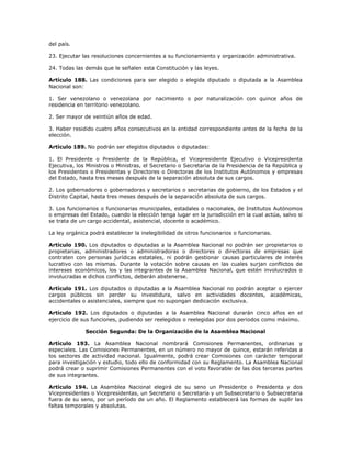 del país.
23. Ejecutar las resoluciones concernientes a su funcionamiento y organización administrativa.
24. Todas las demás que le señalen esta Constitución y las leyes.
Artículo 188. Las condiciones para ser elegido o elegida diputado o diputada a la Asamblea
Nacional son:
1. Ser venezolano o venezolana por nacimiento o por naturalización con quince años de
residencia en territorio venezolano.
2. Ser mayor de veintiún años de edad.
3. Haber residido cuatro años consecutivos en la entidad correspondiente antes de la fecha de la
elección.
Artículo 189. No podrán ser elegidos diputados o diputadas:
1. El Presidente o Presidente de la República, el Vicepresidente Ejecutivo o Vicepresidenta
Ejecutiva, los Ministros o Ministras, el Secretario o Secretaria de la Presidencia de la República y
los Presidentes o Presidentas y Directores o Directoras de los Institutos Autónomos y empresas
del Estado, hasta tres meses después de la separación absoluta de sus cargos.
2. Los gobernadores o gobernadoras y secretarios o secretarias de gobierno, de los Estados y el
Distrito Capital, hasta tres meses después de la separación absoluta de sus cargos.
3. Los funcionarios o funcionarias municipales, estadales o nacionales, de Institutos Autónomos
o empresas del Estado, cuando la elección tenga lugar en la jurisdicción en la cual actúa, salvo si
se trata de un cargo accidental, asistencial, docente o académico.
La ley orgánica podrá establecer la inelegibilidad de otros funcionarios o funcionarias.
Artículo 190. Los diputados o diputadas a la Asamblea Nacional no podrán ser propietarios o
propietarias, administradores o administradoras o directores o directoras de empresas que
contraten con personas jurídicas estatales, ni podrán gestionar causas particulares de interés
lucrativo con las mismas. Durante la votación sobre causas en las cuales surjan conflictos de
intereses económicos, los y las integrantes de la Asamblea Nacional, que estén involucrados o
involucradas e dichos conflictos, deberán abstenerse.
Artículo 191. Los diputados o diputadas a la Asamblea Nacional no podrán aceptar o ejercer
cargos públicos sin perder su investidura, salvo en actividades docentes, académicas,
accidentales o asistenciales, siempre que no supongan dedicación exclusiva.
Artículo 192. Los diputados o diputadas a la Asamblea Nacional durarán cinco años en el
ejercicio de sus funciones, pudiendo ser reelegidos o reelegidas por dos periodos como máximo.
Sección Segunda: De la Organización de la Asamblea Nacional
Artículo 193. La Asamblea Nacional nombrará Comisiones Permanentes, ordinarias y
especiales. Las Comisiones Permanentes, en un número no mayor de quince, estarán referidas a
los sectores de actividad nacional. Igualmente, podrá crear Comisiones con carácter temporal
para investigación y estudio, todo ello de conformidad con su Reglamento. La Asamblea Nacional
podrá crear o suprimir Comisiones Permanentes con el voto favorable de las dos terceras partes
de sus integrantes.
Artículo 194. La Asamblea Nacional elegirá de su seno un Presidente o Presidenta y dos
Vicepresidentes o Vicepresidentas, un Secretario o Secretaria y un Subsecretario o Subsecretaria
fuera de su seno, por un período de un año. El Reglamento establecerá las formas de suplir las
faltas temporales y absolutas.
 