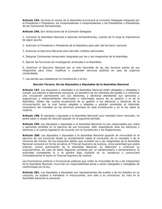 Artículo 195. Durante el receso de la Asamblea funcionará la Comisión Delegada integrada por
el Presidente o Presidenta, los Vicepresidentes o Vicepresidentas y los Presidentes o Presidentas
de las Comisiones Permanentes.
Artículo 196. Son atribuciones de la Comisión Delegada:
1. Convocar la Asamblea Nacional a sesiones extraordinarias, cuando así lo exija la importancia
de algún asunto.
2. Autorizar al Presidente o Presidenta de la República para salir del territorio nacional.
3. Autorizar al Ejecutivo Nacional para decretar créditos adicionales.
4. Designar Comisiones temporales integradas por los y las integrantes de la Asamblea.
5. Ejercer las funciones de investigación atribuidas a la Asamblea.
6. Autorizar al Ejecutivo Nacional por el voto favorable de las dos terceras partes de sus
integrantes para crear, modificar o suspender servicios públicos en caso de urgencia
comprobada.
7. Las demás que establezcan la Constitución y la ley.
Sección Tercera: De los Diputados y Diputadas de la Asamblea Nacional
Artículo 197. Los diputados o diputadas a la Asamblea Nacional están obligados y obligadas a
cumplir sus labores a dedicación exclusiva, en beneficio de los intereses del pueblo y a mantener
una vinculación permanente con sus electores, y electoras atendiendo sus opiniones y
sugerencias y manteniéndolos informados o informadas acerca de su gestión y la de la
Asamblea. Deben dar cuenta anualmente de su gestión a los electores y electoras de la
circunscripción por la cual fueron elegidos y elegidas y estarán sometidos al referendo
revocatorio del mandato en los términos previstos en esta Constitución y en la ley sobre la
materia.
Artículo 198. El diputado o diputada a la Asamblea Nacional cuyo mandato fuere revocado, no
podrá optar a cargos de elección popular en el siguiente período.
Artículo 199. Los diputados o diputadas a la Asamblea Nacional no son responsables por votos
y opiniones emitidos en el ejercicio de sus funciones. Sólo responderán ante los electores o
electoras y el cuerpo legislativo de acuerdo con la Constitución y los Reglamentos.
Artículo 200. Los diputados o diputadas a la Asamblea Nacional gozarán de inmunidad en el
ejercicio de sus funciones desde su proclamación hasta la conclusión de su mandato o de la
renuncia del mismo. De los presuntos delitos que cometan los y las integrantes de la Asamblea
Nacional conocerá en forma privativa el Tribunal Supremo de Justicia, única autoridad que podrá
ordenar, previa autorización de la Asamblea Nacional, su detención y continuar su
enjuiciamiento. En caso de delito flagrante cometido por un parlamentario o parlamentaria, la
autoridad competente lo o la pondrá bajo custodia en su residencia y comunicará
inmediatamente el hecho al Tribunal Supremo de Justicia.
Los funcionarios públicos o funcionarias públicas que violen la inmunidad de los y las integrantes
de la Asamblea Nacional, incurrirán en responsabilidad penal y serán castigados o castigadas de
conformidad con la ley.
Artículo 201. Los diputados o diputadas son representantes del pueblo y de los Estados en su
conjunto, no sujetos a mandatos ni instrucciones, sino sólo a su conciencia. Su voto en la
Asamblea Nacional es personal.
 