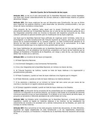 Sección Cuarta: De la Formación de las Leyes
Artículo 202. La ley es el acto sancionado por la Asamblea Nacional como cuerpo legislador.
Las leyes que reúnan sistemáticamente las normas relativas a determinada materia se podrán
denominar códigos.
Artículo 203. Son leyes orgánicas las que así denomina esta Constitución; las que se dicten
para organizar los poderes públicos o para desarrollar los derechos constitucionales y las que
sirvan de marco normativo a otras leyes.
Todo proyecto de ley orgánica, salvo aquel que la propia Constitución así califica, será
previamente admitido por la Asamblea Nacional, por el voto de las dos terceras partes de los y
las integrantes presentes antes de iniciarse la discusión del respectivo proyecto de ley. Esta
votación calificada se aplicará también para la modificación de las leyes orgánicas.
Las leyes que la Asamblea Nacional haya calificado de orgánicas serán remitidas, antes de su
promulgación a la Sala Constitucional del Tribunal Supremo de Justicia, para que se pronuncie
acerca de la constitucionalidad de su carácter orgánico. La Sala Constitucional decidirá en el
término de diez días contados a partir de la fecha de recibo de la comunicación. Si la Sala
Constitucional declara que no es orgánica la ley perderá este carácter.
Son leyes habilitantes las sancionadas por la Asamblea Nacional por las tres quintas partes de
sus integrantes, a fin de establecer las directrices, propósitos y el marco de las materias que se
delegan al Presidente o Presidenta de la República, con rango y valor de ley. Las leyes de base
deben fijar el plazo de su ejercicio.
Artículo 204. La iniciativa de las leyes corresponde:
1. Al Poder Ejecutivo Nacional.
2. A la Comisión Delegada y a las Comisiones Permanentes.
3. A los y las integrantes de la Asamblea Nacional, en número no menor de tres.
4. Al Tribunal Supremo de Justicia, cuando se trate de leyes relativas a la organización y
procedimientos judiciales.
5. Al Poder Ciudadano, cuando se trate de leyes relativas a los órganos que lo integran.
6. Al Poder Electoral, cuando se trate de leyes relativas a la materia electoral.
7. A los electores y electoras en un número no menor del cero coma uno por ciento de los
inscritos e inscritas en el registro electoral permanente.
8. Al Consejo Legislativo estadal, cuando se trate de leyes relativas a los Estados.
Artículo 205. La discusión de los proyectos de ley presentados por los ciudadanos y ciudadanas
conforme a lo dispuesto en el artículo anterior, se iniciará a más tardar en el período de sesiones
ordinarias siguiente al que se haya presentado. Si el debate no se inicia dentro de dicho lapso, el
proyecto se someterá a referendo aprobatorio de conformidad con la ley.
Artículo 206. Los Estados serán consultados por la Asamblea Nacional, a través del Consejo
Legislativo, cuando se legisle en materias relativas a los mismos. La ley establecerá los
mecanismos de consulta a la sociedad civil y demás instituciones de los Estados, por parte del
Consejo en dichas materias.
Artículo 207. Para convertirse en ley todo proyecto recibirá dos discusiones, en días diferentes,
siguiendo las reglas establecidas en esta Constitución y en los reglamentos respectivos.
Aprobado el proyecto, el Presidente o Presidenta de la Asamblea Nacional declarará sancionada
la ley.
 