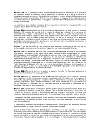 Artículo 208. En la primera discusión se considerará la exposición de motivos y se evaluarán
sus objetivos, alcance y viabilidad, a fin de determinar la pertinencia de la ley, y se discutirá el
articulado. Aprobado en primera discusión el proyecto será remitido a la comisión directamente
relacionada con la materia objeto de la ley. En caso de que el proyecto de ley esté relacionado
con varias comisiones permanentes, se designará una comisión mixta para realizar el estudio y
presentar el informe.
Las comisiones que estudien proyectos de ley presentarán el informe correspondiente en un
plazo no mayor de treinta días consecutivos.
Artículo 209. Recibido el informe de la comisión correspondiente, se dará inicio a la segunda
discusión del proyecto de ley, la cual se realizará artículo por artículo. Si se aprobare sin
modificaciones, quedará sancionada la ley. En caso contrario, si sufre modificaciones, se
devolverá a la Comisión respectiva para que ésta las incluya en un plazo no mayor de quince
días continuos; leída la nueva versión del proyecto de ley en la plenaria de la Asamblea
Nacional, ésta decidirá por mayoría de votos lo que fuere procedente respecto a los artículos en
que hubiere discrepancia y de los que tuvieren conexión con éstos. Resuelta la discrepancia, la
Presidencia declarará sancionada la ley.
Artículo 210. La discusión de los proyectos que quedaren pendientes al término de las
sesiones, podrá continuarse en las sesiones siguientes o en sesiones extraordinarias.
Artículo 211. La Asamblea Nacional o las Comisiones Permanentes, durante el procedimiento
de discusión y aprobación de los proyectos de leyes, consultarán a los otros órganos del Estado,
a los ciudadanos y ciudadanas y a la sociedad organizada para oír su opinión sobre los mismos.
Tendrán derecho de palabra en la discusión de las leyes los Ministros o Ministras en
representación del Poder Ejecutivo; el magistrado o magistrada del Tribunal Supremo de Justicia
a quien éste designe, en representación del Poder Judicial; el o la representante del Poder
Ciudadano designado o designada por el Consejo Moral Republicano; los y las integrantes del
Poder Electoral; los Estados a través de un o una representante designado o designada por el
Consejo Legislativo y los y las representantes de la sociedad organizada, en los términos que
establezca el Reglamento de la Asamblea Nacional.
Artículo 212. Al texto de las leyes precederá la siguiente fórmula: "La Asamblea Nacional de la
República Bolivariana de Venezuela, decreta:".
Artículo 213. Una vez sancionada la ley, se extenderá por duplicado con la redacción final que
haya resultado de las discusiones. Ambos ejemplares serán firmados por el Presidente o
Presidenta, los dos Vicepresidentes o Vicepresidentas y el Secretario o Secretaria de la Asamblea
Nacional, con la fecha de su aprobación definitiva. Uno de los ejemplares de la ley será enviado
por el Presidente o Presidenta de la Asamblea Nacional al Presidente o Presidenta de la
República a los fines de su promulgación.
Artículo 214. El Presidente o Presidenta de la República promulgará la ley dentro de los diez
días siguientes a aquél en que la haya recibido. Dentro de ese lapso podrá, con acuerdo del
Consejo de Ministros, solicitar a la Asamblea Nacional, mediante exposición razonada, que
modifique alguna de las disposiciones de la ley o levante la sanción a toda la ley o parte de ella.
La Asamblea Nacional decidirá acerca de los aspectos planteados por el Presidente o Presidenta
de la República, por mayoría absoluta de los diputados y diputadas presentes y le remitirá la ley
para la promulgación.
El Presidente o Presidenta de la República debe proceder a promulgar la ley dentro de los cinco
días siguientes a su recibo, sin poder formular nuevas observaciones.
Cuando el Presidente o Presidenta de la República considere que la ley o alguno de sus artículos
es inconstitucional solicitarán el pronunciamiento de la Sala Constitucional del Tribunal Supremo
de Justicia, en el lapso de diez días que tiene para promulgar la misma. El Tribunal Supremo de
Justicia decidirá en el término de quince días contados desde el recibo de la comunicación del
Presidente o Presidenta de la República. Si el Tribunal negare la inconstitucionalidad invocada o
 
