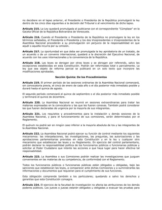 no decidiere en el lapso anterior, el Presidente o Presidenta de la República promulgará la ley
dentro de los cinco días siguientes a la decisión del Tribunal o al vencimiento de dicho lapso.
Artículo 215. La Ley quedará promulgada al publicarse con el correspondiente "Cúmplase" en la
Gaceta Oficial de la República Bolivariana de Venezuela.
Artículo 216. Cuando el Presidente o Presidenta de la República no promulgare la ley en los
términos señalados, el Presidente o Presidenta y los dos Vicepresidentes o Vicepresidentas de la
Asamblea Nacional procederán a su promulgación sin perjuicio de la responsabilidad en que
aquél o aquella incurra por su omisión.
Artículo 217. La oportunidad en que deba ser promulgada la ley aprobatoria de un tratado, de
un acuerdo o de un convenio internacional, quedará a la discreción del Ejecutivo Nacional, de
acuerdo con los usos internacionales y la conveniencia de la República.
Artículo 218. Las leyes se derogan por otras leyes y se abrogan por referendo, salvo las
excepciones establecidas en esta Constitución. Podrán ser reformadas total o parcialmente. La
ley que sea objeto de reforma parcial se publicará en un solo texto que incorpore las
modificaciones aprobadas.
Sección Quinta: De los Procedimientos
Artículo 219. El primer período de las sesiones ordinarias de la Asamblea Nacional comenzará,
sin convocatoria previa, el cinco de enero de cada año o el día posterior más inmediato posible y
durará hasta el quince de agosto.
El segundo período comenzará el quince de septiembre o el día posterior más inmediato posible
y terminará el quince de diciembre.
Artículo 220. La Asamblea Nacional se reunirá en sesiones extraordinarias para tratar las
materias expresadas en la convocatoria y las que les fueren conexas. También podrá considerar
las que fueren declaradas de urgencia por la mayoría de sus integrantes.
Artículo 221. Los requisitos y procedimientos para la instalación y demás sesiones de la
Asamblea Nacional, y para el funcionamiento de sus comisiones, serán determinados por el
Reglamento.
El quórum no podrá ser en ningún caso inferior a la mayoría absoluta de los y las integrantes de
la Asamblea Nacional.
Artículo 222. La Asamblea Nacional podrá ejercer su función de control mediante los siguientes
mecanismos: las interpelaciones, las investigaciones, las preguntas, las autorizaciones y las
aprobaciones parlamentarias previstas en esta Constitución y en la ley y cualquier otro
mecanismo que establezcan las leyes y su Reglamento. En ejercicio del control parlamentario,
podrán declarar la responsabilidad política de los funcionarios públicos o funcionarias públicas y
solicitar al Poder Ciudadano que intente las acciones a que haya lugar para hacer efectiva tal
responsabilidad.
Artículo 223. La Asamblea o sus Comisiones podrán realizar las investigaciones que juzguen
convenientes en las materias de su competencia, de conformidad con el Reglamento.
Todos los funcionarios públicos o funcionarias públicas están obligados u obligadas, bajo las
sanciones que establezcan las leyes, a comparecer ante dichas Comisiones y a suministrarles las
informaciones y documentos que requieran para el cumplimiento de sus funciones.
Esta obligación comprende también a los particulares; quedando a salvo los derechos y
garantías que esta Constitución consagra.
Artículo 224. El ejercicio de la facultad de investigación no afecta las atribuciones de los demás
poderes públicos. Los jueces o juezas estarán obligados u obligadas a evacuar las pruebas para
 