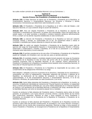 las cuales reciban comisión de la Asamblea Nacional o de sus Comisiones. 
Capítulo II
Del Poder Ejecutivo Nacional
Sección Primera: Del Presidente o Presidenta de la República
Artículo 225. El Poder Ejecutivo se ejerce por el Presidente o Presidenta de la República, el
Vicepresidente Ejecutivo o Vicepresidenta Ejecutiva, los Ministros o Ministras y demás
funcionarios o funcionarias que determinen esta Constitución y la ley.
Artículo 226. El Presidente o Presidenta de la República es el Jefe o Jefa del Estado y del
Ejecutivo Nacional, en cuya condición dirige la acción del Gobierno.
Artículo 227. Para ser elegido Presidente o Presidenta de la República se requiere ser
venezolano o venezolana por nacimiento, no poseer otra nacionalidad, mayor de treinta años, de
estado seglar y no estar sometido o sometida a condena mediante sentencia definitivamente
firme y cumplir con los demás requisitos establecidos en esta Constitución.
Artículo 228. La elección del Presidente o Presidenta de la República se hará por votación
universal, directa y secreta, en conformidad con la ley. Se proclamará electo o electa el
candidato o candidata que hubiere obtenido la mayoría de votos válidos.
Artículo 229. No podrá ser elegido Presidente o Presidenta de la República quien esté de
ejercicio del cargo de Vicepresidente Ejecutivo o Vicepresidenta Ejecutiva, Ministro o Ministra,
Gobernador o Gobernadora y Alcalde o Alcaldesa, en el día de su postulación o en cualquier
momento entre esta fecha y la de la elección.
Artículo 230. El período presidencial es de seis años. El Presidente o Presidenta de la República
puede ser reelegido, de inmediato y por una sola vez, para un período adicional.
Artículo 231. El candidato elegido o candidata elegida tomará posesión del cargo de Presidente
o Presidenta de la República el diez de enero del primer año de su período constitucional,
mediante juramento ante la Asamblea Nacional. Si por cualquier motivo sobrevenido el
Presidente o Presidenta de la República no pudiese tomar posesión ante la Asamblea Nacional, lo
hará ante el Tribunal Supremo de Justicia.
Artículo 232. El Presidente o Presidenta de la República es responsable de sus actos y del
cumplimiento de las obligaciones inherentes a su cargo.
Está obligado u obligada a procurar la garantía de los derechos y libertades de los venezolanos y
venezolanas, así como la independencia, integridad, soberanía del territorio y defensa de la
República. La declaración de los estados de excepción no modifica el principio de su
responsabilidad, ni la del Vicepresidente Ejecutivo o Vicepresidenta Ejecutiva, ni la de los
Ministros o Ministras, de conformidad con esta Constitución y con la ley.
Artículo 233. Serán faltas absolutas del Presidente o Presidenta de la República: la muerte, su
renuncia, la destitución decretada por sentencia del Tribunal Supremo de Justicia, la incapacidad
física o mental permanente certificada por una junta médica designada por el Tribunal Supremo
de Justicia y con aprobación de la Asamblea Nacional, el abandono del cargo, declarado éste por
la Asamblea Nacional, así como la revocatoria popular de su mandato.
Cuando se produzca la falta absoluta del Presidente electo o Presidenta electa antes de tomar
posesión, se procederá a una nueva elección universal, directa y secreto dentro de los treinta
días consecutivos siguientes. Mientras se elige y toma posesión el nuevo Presidente o
Presidenta, se encargará de la Presidencia de la República el Presidente o Presidenta de la
Asamblea Nacional.
Cuando se produzca la falta absoluta del Presidente o Presidenta de la República durante los
primeros cuatro años del período constitucional, se procederá a una nueva elección universal y
directa dentro de los treinta días consecutivos siguientes. Mientras se elige y toma posesión el
nuevo Presidente o Presidenta, se encargará de la Presidencia de la República el Vicepresidente
 