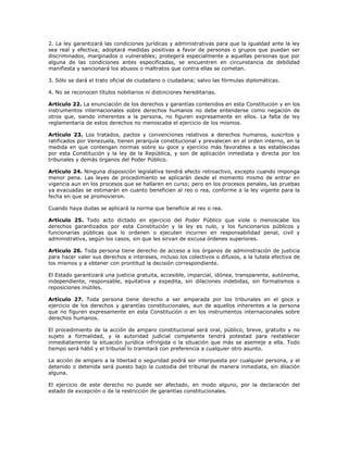 2. La ley garantizará las condiciones jurídicas y administrativas para que la igualdad ante la ley
sea real y efectiva; adoptará medidas positivas a favor de personas o grupos que puedan ser
discriminados, marginados o vulnerables; protegerá especialmente a aquellas personas que por
alguna de las condiciones antes especificadas, se encuentren en circunstancia de debilidad
manifiesta y sancionará los abusos o maltratos que contra ellas se cometan.
3. Sólo se dará el trato oficial de ciudadano o ciudadana; salvo las fórmulas diplomáticas.
4. No se reconocen títulos nobiliarios ni distinciones hereditarias.
Artículo 22. La enunciación de los derechos y garantías contenidos en esta Constitución y en los
instrumentos internacionales sobre derechos humanos no debe entenderse como negación de
otros que, siendo inherentes a la persona, no figuren expresamente en ellos. La falta de ley
reglamentaria de estos derechos no menoscaba el ejercicio de los mismos.
Artículo 23. Los tratados, pactos y convenciones relativos a derechos humanos, suscritos y
ratificados por Venezuela, tienen jerarquía constitucional y prevalecen en el orden interno, en la
medida en que contengan normas sobre su goce y ejercicio más favorables a las establecidas
por esta Constitución y la ley de la República, y son de aplicación inmediata y directa por los
tribunales y demás órganos del Poder Público.
Artículo 24. Ninguna disposición legislativa tendrá efecto retroactivo, excepto cuando imponga
menor pena. Las leyes de procedimiento se aplicarán desde el momento mismo de entrar en
vigencia aun en los procesos que se hallaren en curso; pero en los procesos penales, las pruebas
ya evacuadas se estimarán en cuanto beneficien al reo o rea, conforme a la ley vigente para la
fecha en que se promovieron.
Cuando haya dudas se aplicará la norma que beneficie al reo o rea.
Artículo 25. Todo acto dictado en ejercicio del Poder Público que viole o menoscabe los
derechos garantizados por esta Constitución y la ley es nulo, y los funcionarios públicos y
funcionarias públicas que lo ordenen o ejecuten incurren en responsabilidad penal, civil y
administrativa, según los casos, sin que les sirvan de excusa órdenes superiores.
Artículo 26. Toda persona tiene derecho de acceso a los órganos de administración de justicia
para hacer valer sus derechos e intereses, incluso los colectivos o difusos, a la tutela efectiva de
los mismos y a obtener con prontitud la decisión correspondiente.
El Estado garantizará una justicia gratuita, accesible, imparcial, idónea, transparente, autónoma,
independiente, responsable, equitativa y expedita, sin dilaciones indebidas, sin formalismos o
reposiciones inútiles.
Artículo 27. Toda persona tiene derecho a ser amparada por los tribunales en el goce y
ejercicio de los derechos y garantías constitucionales, aun de aquellos inherentes a la persona
que no figuren expresamente en esta Constitución o en los instrumentos internacionales sobre
derechos humanos.
El procedimiento de la acción de amparo constitucional será oral, público, breve, gratuito y no
sujeto a formalidad, y la autoridad judicial competente tendrá potestad para restablecer
inmediatamente la situación jurídica infringida o la situación que más se asemeje a ella. Todo
tiempo será hábil y el tribunal lo tramitará con preferencia a cualquier otro asunto.
La acción de amparo a la libertad o seguridad podrá ser interpuesta por cualquier persona, y el
detenido o detenida será puesto bajo la custodia del tribunal de manera inmediata, sin dilación
alguna.
El ejercicio de este derecho no puede ser afectado, en modo alguno, por la declaración del
estado de excepción o de la restricción de garantías constitucionales.
 