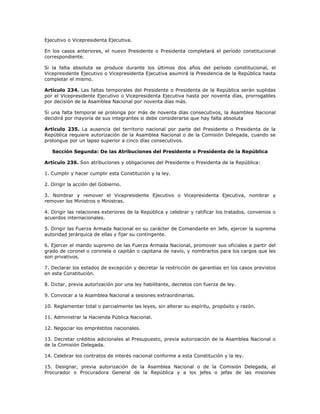 Ejecutivo o Vicepresidenta Ejecutiva.
En los casos anteriores, el nuevo Presidente o Presidenta completará el período constitucional
correspondiente.
Si la falta absoluta se produce durante los últimos dos años del período constitucional, el
Vicepresidente Ejecutivo o Vicepresidenta Ejecutiva asumirá la Presidencia de la República hasta
completar el mismo.
Artículo 234. Las faltas temporales del Presidente o Presidenta de la República serán suplidas
por el Vicepresidente Ejecutivo o Vicepresidenta Ejecutiva hasta por noventa días, prorrogables
por decisión de la Asamblea Nacional por noventa días más.
Si una falta temporal se prolonga por más de noventa días consecutivos, la Asamblea Nacional
decidirá por mayoría de sus integrantes si debe considerarse que hay falta absoluta
Artículo 235. La ausencia del territorio nacional por parte del Presidente o Presidenta de la
República requiere autorización de la Asamblea Nacional o de la Comisión Delegada, cuando se
prolongue por un lapso superior a cinco días consecutivos.
Sección Segunda: De las Atribuciones del Presidente o Presidenta de la República
Artículo 236. Son atribuciones y obligaciones del Presidente o Presidenta de la República:
1. Cumplir y hacer cumplir esta Constitución y la ley.
2. Dirigir la acción del Gobierno.
3. Nombrar y remover el Vicepresidente Ejecutivo o Vicepresidenta Ejecutiva, nombrar y
remover los Ministros o Ministras.
4. Dirigir las relaciones exteriores de la República y celebrar y ratificar los tratados, convenios o
acuerdos internacionales.
5. Dirigir las Fuerza Armada Nacional en su carácter de Comandante en Jefe, ejercer la suprema
autoridad jerárquica de ellas y fijar su contingente.
6. Ejercer el mando supremo de las Fuerza Armada Nacional, promover sus oficiales a partir del
grado de coronel o coronela o capitán o capitana de navío, y nombrarlos para los cargos que les
son privativos.
7. Declarar los estados de excepción y decretar la restricción de garantías en los casos previstos
en esta Constitución.
8. Dictar, previa autorización por una ley habilitante, decretos con fuerza de ley.
9. Convocar a la Asamblea Nacional a sesiones extraordinarias.
10. Reglamentar total o parcialmente las leyes, sin alterar su espíritu, propósito y razón.
11. Administrar la Hacienda Pública Nacional.
12. Negociar los empréstitos nacionales.
13. Decretar créditos adicionales al Presupuesto, previa autorización de la Asamblea Nacional o
de la Comisión Delegada.
14. Celebrar los contratos de interés nacional conforme a esta Constitución y la ley.
15. Designar, previa autorización de la Asamblea Nacional o de la Comisión Delegada, al
Procurador o Procuradora General de la República y a los jefes o jefas de las misiones
 