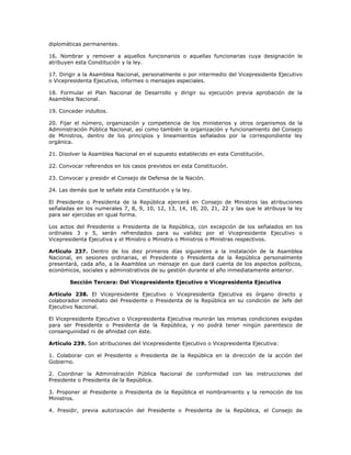 diplomáticas permanentes.
16. Nombrar y remover a aquellos funcionarios o aquellas funcionarias cuya designación le
atribuyen esta Constitución y la ley.
17. Dirigir a la Asamblea Nacional, personalmente o por intermedio del Vicepresidente Ejecutivo
o Vicepresidenta Ejecutiva, informes o mensajes especiales.
18. Formular el Plan Nacional de Desarrollo y dirigir su ejecución previa aprobación de la
Asamblea Nacional.
19. Conceder indultos.
20. Fijar el número, organización y competencia de los ministerios y otros organismos de la
Administración Pública Nacional, así como también la organización y funcionamiento del Consejo
de Ministros, dentro de los principios y lineamientos señalados por la correspondiente ley
orgánica.
21. Disolver la Asamblea Nacional en el supuesto establecido en esta Constitución.
22. Convocar referendos en los casos previstos en esta Constitución.
23. Convocar y presidir el Consejo de Defensa de la Nación.
24. Las demás que le señale esta Constitución y la ley.
El Presidente o Presidenta de la República ejercerá en Consejo de Ministros las atribuciones
señaladas en los numerales 7, 8, 9, 10, 12, 13, 14, 18, 20, 21, 22 y las que le atribuya la ley
para ser ejercidas en igual forma.
Los actos del Presidente o Presidenta de la República, con excepción de los señalados en los
ordinales 3 y 5, serán refrendados para su validez por el Vicepresidente Ejecutivo o
Vicepresidenta Ejecutiva y el Ministro o Ministra o Ministros o Ministras respectivos.
Artículo 237. Dentro de los diez primeros días siguientes a la instalación de la Asamblea
Nacional, en sesiones ordinarias, el Presidente o Presidenta de la República personalmente
presentará, cada año, a la Asamblea un mensaje en que dará cuenta de los aspectos políticos,
económicos, sociales y administrativos de su gestión durante el año inmediatamente anterior.
Sección Tercera: Del Vicepresidente Ejecutivo o Vicepresidenta Ejecutiva
Artículo 238. El Vicepresidente Ejecutivo o Vicepresidenta Ejecutiva es órgano directo y
colaborador inmediato del Presidente o Presidenta de la República en su condición de Jefe del
Ejecutivo Nacional.
El Vicepresidente Ejecutivo o Vicepresidenta Ejecutiva reunirán las mismas condiciones exigidas
para ser Presidente o Presidenta de la República, y no podrá tener ningún parentesco de
consanguinidad ni de afinidad con éste.
Artículo 239. Son atribuciones del Vicepresidente Ejecutivo o Vicepresidenta Ejecutiva:
1. Colaborar con el Presidente o Presidenta de la República en la dirección de la acción del
Gobierno.
2. Coordinar la Administración Pública Nacional de conformidad con las instrucciones del
Presidente o Presidenta de la República.
3. Proponer al Presidente o Presidenta de la República el nombramiento y la remoción de los
Ministros.
4. Presidir, previa autorización del Presidente o Presidenta de la República, el Consejo de
 