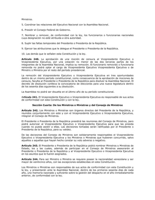 Ministros.
5. Coordinar las relaciones del Ejecutivo Nacional con la Asamblea Nacional.
6. Presidir el Consejo Federal de Gobierno.
7. Nombrar y remover, de conformidad con la ley, los funcionarios o funcionarias nacionales
cuya designación no esté atribuida a otra autoridad.
8. Suplir las faltas temporales del Presidente o Presidenta de la República.
9. Ejercer las atribuciones que le delegue el Presidente o Presidenta de la República.
10. Las demás que le señalen esta Constitución y la ley.
Artículo 240. La aprobación de una moción de censura al Vicepresidente Ejecutivo o
Vicepresidenta Ejecutiva, por una votación no menor de las dos terceras partes de los
integrantes de la Asamblea Nacional, implica su remoción. El funcionario removido o funcionaria
removida no podrá optar al cargo de Vicepresidente Ejecutivo Vicepresidenta Ejecutiva o de
Ministro o Ministra por el resto del período presidencial.
La remoción del Vicepresidente Ejecutivo o Vicepresidenta Ejecutiva en tres oportunidades
dentro de un mismo período constitucional, como consecuencia de la aprobación de mociones de
censura, faculta al Presidente o Presidenta de la República para disolver la Asamblea Nacional. El
decreto de disolución conlleva la convocatoria de elecciones para una nueva legislatura dentro
de los sesenta días siguientes a su disolución.
La Asamblea no podrá ser disuelta en el último año de su período constitucional.
Artículo 241. El Vicepresidente Ejecutivo o Vicepresidenta Ejecutiva es responsable de sus actos
de conformidad con esta Constitución y con la ley.
Sección Cuarta: De los Ministros o Ministras y del Consejo de Ministros
Artículo 242. Los Ministros o Ministras son órganos directos del Presidente de la República, y
reunidos conjuntamente con este y con el Vicepresidente Ejecutivo o Vicepresidenta Ejecutiva,
integran el Consejo de Ministros.
El Presidente o Presidenta de la República presidirá las reuniones del Consejo de Ministros, pero
podrá autorizar al Vicepresidente Ejecutivo o Vicepresidenta Ejecutiva para que las presida
cuando no pueda asistir a ellas. Las decisiones tomadas serán ratificadas por el Presidente o
Presidenta de la República, para su validez.
De las decisiones del Consejo de Ministros son solidariamente responsables el Vicepresidente
Ejecutivo o Vicepresidenta Ejecutiva y los Ministros o Ministras que hubieren concurrido, salvo
aquellos o aquellas que hayan hecho constar su voto adverso o negativo.
Artículo 243. El Presidente o Presidenta de la República podrá nombrar Ministros o Ministras de
Estado, los y las cuales, además de participar en el Consejo de Ministros asesorarán al
Presidente o Presidenta de la República y al Vicepresidente Ejecutivo o Vicepresidenta Ejecutiva
en los asuntos que le fueren asignados.
Artículo 244. Para ser Ministro o Ministra se requiere poseer la nacionalidad venezolana y ser
mayor de veinticinco años, con las excepciones establecidas en esta Constitución.
Los Ministros o Ministras son responsables de sus actos de conformidad con esta Constitución y
la ley, y presentarán ante la Asamblea Nacional, dentro de los primeros sesenta días de cada
año, una memoria razonada y suficiente sobre la gestión del despacho en el año inmediatamente
anterior, de conformidad con la ley.
 